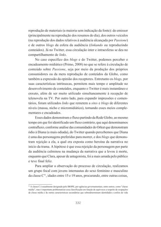 reprodução de materiais (a maioria sem indicação da fonte): do emissor
(principalmente na reprodução dos resumos do dia), dos outros veículos
(na reprodução dos dados relativos à audiência alcançada por Passione)
e de outros blogs da esfera da audiência (linkando ou reproduzindo
conteúdos). Já no Twitter, essa circulação inter e intraesferas se deu no
compartilhamento de links.
No caso específico dos blogs e do Twitter, podemos perceber o
encadeamento midiático (Primo, 2008) no que se refere à circulação de
conteúdo sobre Passione, seja por meio da produção dos próprios
consumidores ou da mera reprodução de conteúdos da Globo, como
também a expressão da opinião dos receptores. Entretanto os blogs, por
suas características intrínsecas, permitem mais tempo e amplitude no
desenvolvimento de conteúdos, enquanto o Twitter é mais instantâneo e
enxuto, além de ser muito utilizado simultaneamente à recepção de
telenovela na TV. Por outro lado, para expandir impressões e comentários, foram utilizados links que remetem a sites e blogs de diferentes
níveis (massa, nicho e micromidiático), tornando esses meios complementares e encadeados.
Esses dados demonstram o fluxo partindo da Rede Globo, ao mesmo
tempo em que foi identificado um fluxo contrário, que aqui denominamos
contrafluxo, conforme análise das comunidades do Orkut que demonstram
ódio à Diana (a mais odiada), do Twitter quando percebemos que Diana
é uma das personagens preferidas para morrer, e dos blogs que demonstram rejeição a ela, a qual era exposta como heroína da narrativa no
início da trama. A hipótese é que essa rejeição da personagem por parte
da audiência culminou na mudança da narrativa que a levou à morte,
enquanto que Clara, apesar de antagonista, foi a mais amada pelo público
e teve final feliz.
Para ampliar a observação do processo de circulação, realizamos
um grupo focal com jovens internautas do sexo feminino e masculino
da classe C51, idades entre 15 e 19 anos, procurando, entre outras coisas,
51
A classe C é usualmente designada pelo IBOPE, por agências governamentais, entre outros, como “classe
média”, mas é importante problematizar essa classificação em função de equívocos a respeito de ocupações
de classe média e de outras características secundárias que sobredeterminam identidades e estilos de vida

332

 
