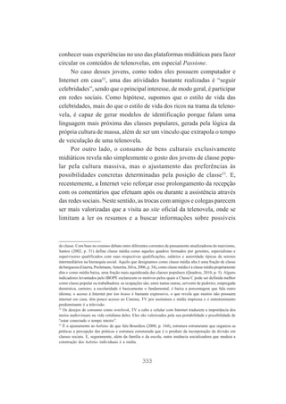 conhecer suas experiências no uso das plataformas midiáticas para fazer
circular os conteúdos de telenovelas, em especial Passione.
No caso desses jovens, como todos eles possuem computador e
Internet em casa52, uma das atividades bastante realizadas é “seguir
celebridades”, sendo que o principal interesse, de modo geral, é participar
em redes sociais. Como hipótese, supomos que o estilo de vida das
celebridades, mais do que o estilo de vida dos ricos na trama da telenovela, é capaz de gerar modelos de identificação porque falam uma
linguagem mais próxima das classes populares, gerada pela lógica da
própria cultura de massa, além de ser um vínculo que extrapola o tempo
de veiculação de uma telenovela.
Por outro lado, o consumo de bens culturais exclusivamente
midiáticos revela não simplesmente o gosto dos jovens de classe popular pela cultura massiva, mas o ajustamento das preferências às
possibilidades concretas determinadas pela posição de classe53. E,
recentemente, a Internet veio reforçar esse prolongamento da recepção
com os comentários que efetuam após ou durante a assistência através
das redes sociais. Neste sentido, as trocas com amigos e colegas parecem
ser mais valorizadas que a visita ao site oficial da telenovela, onde se
limitam a ler os resumos e a buscar informações sobre possíveis

de classe. Com base no extenso debate entre diferentes correntes de pensamento atualizadoras do marxismo,
Santos (2002, p. 51) define classe média como aqueles quadros formados por gerentes, especialistas e
supervisores qualificados com suas respectivas qualificações, salários e autoridade típicas de setores
intermediários na hierarquia social. Aquilo que designamos como classe média alta é uma fração de classe
da burguesia (Guerra, Pochmann, Amorim, Silva, 2006, p. 34), como classe média é a classe média propriamente
dita e como média baixa, uma fração mais aquinhoada das classes populares (Quadros, 2010, p. 5). Alguns
indicadores levantados pelo IBOPE esclarecem os motivos pelos quais a Classe C pode ser definida melhor
como classe popular ou trabalhadora: as ocupações são, entre tantas outras, servente de pedreiro, empregada
doméstica, carteiro; a escolaridade é basicamente o fundamental, é baixa a porcentagem que fala outro
idioma; o acesso à Internet por lan house é bastante expressivo, o que revela que muitos não possuem
internet em casa; têm pouco acesso ao Cinema, TV por assinatura e mídia impressa e o entretenimento
predominante é a televisão.
52
Os desejos de consumo como notebook, TV a cabo e celular com Internet traduzem a importância dos
meios audiovisuais na vida cotidiana deles. Eles são valorizados pela sua portabilidade e possibilidade de
“estar conectado o tempo inteiro”.
53
É o ajustamento ao habitus de que fala Bourdieu (2008, p. 164), estrutura estruturante que organiza as
práticas a percepção das práticas e estrutura estruturada que é o produto da incorporação da divisão em
classes sociais. E, seguramente, além da família e da escola, outra instância socializadora que medeia a
construção dos habitus individuais é a mídia.

333

 