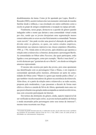 desdobramentos da trama. Como já foi apontado por Lopes, Borelli e
Resende (2002), assistir à telenovela é um momento valorizado de reunião
familiar desde a infância, e sua circulação em outros ambientes como a
escola ou grupo de amigos complementa a recepção no espaço privado.
Finalmente, nesse grupo, destacou-se a questão de gênero quando
indagados sobre o nome que dariam a uma comunidade virtual criada
por eles, sendo que os jovens desejariam uma segmentação menos
conservadora entre os sexos ao criar ficticiamente a comunidade “homens
veem novela”. Isto pode revelar uma possível alteração de padrões da
divisão entre os gêneros, os quais, em outros estudos empíricos,
demonstram sua natureza repressiva nas classes populares (Bourdieu,
1983, p. 178). Ainda entre os três jovens, após dinâmica que apontou a
relação entre a telenovela e a Internet, destacaram o personagem Berilo.
As comunidades no Orkut sobre Passione, das quais participam, estão
ligadas a esse personagem, como por exemplo, “Berilo é meu herói”, e
os três destacam que “gostariam de ser o Berilo”, em alusão ao triângulo
amoroso representado.
O mesmo não ocorreu por parte das jovens, pois estas apontaram
sua identificação com as personagens Clara e Diana, e em resposta à
comunidade apontada pelos meninos, afirmaram ser parte de comunidades do Orkut como “Mauro é o genro que mamãe pediu a Deus”, o
que também vincula marcadores de gênero na assistência da telenovela.
Além disso, só a partir da relação entre a telenovela e as redes sociais,
proposta pela moderadora, é que passaram a discutir de forma mais
efetiva e efusiva o enredo de Silvio de Abreu, apontando mais uma vez
que possivelmente essa geração ainda acompanha as narrativas televisivas,
mas com crescente participação da Internet.
Em termos das distinções de gênero, ainda, aspecto impossível de
ser verificado na observação online, as jovens incluem padrões de beleza
e moda encarnados pelos personagens entre seus temas de interesse54,
mesmo tema recorrente nos blogs.
54
Os assuntos de grande relevância para eles, se subdividem em dois: um de cunho mais social, o problema
dos portadores de necessidades especiais (tema de Viver a Vida, 2009) e outro, de cunho privado, as
dificuldades nos relacionamentos interpessoais.

334

 