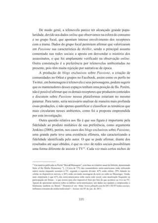 De modo geral, a telenovela parece ter alcançado grande popularidade, devido aos dados online que observamos na esfera do consumo
e no grupo focal, que apontam intenso envolvimento dos receptores
com a trama. Dados do grupo focal permitem afirmar que valorizaram
em Passione sua característica de thriller, sendo o principal assunto
comentado nas redes sociais a aposta em desvendar o mistério dos
assassinatos, o que foi amplamente verificado na observação online.
Outra constatação é a preferência por telenovelas ambientadas no
presente, pois têm muita rejeição por narrativas de época.
A produção de blogs exclusivos sobre Passione, a criação de
comunidades no Orkut e grupos no Facebook, assim como os perfis no
Twitter, em homenagem à telenovela e seus personagens, podem sugerir
que os mantenedores desses espaços tenham uma posição de fãs. Porém,
não é possível afirmar que os demais receptores que produzem conteúdos
e discutem sobre Passione nessas plataformas estariam no mesmo
patamar. Para tanto, seria necessário analisar de maneira mais profunda
essas produções, e não apenas quantificar e classificar as temáticas que
mais circularam nesses ambientes, como foi a proposta empreendida
por esta investigação.
Outra questão relativa aos fãs é que sua figura é importante pela
fidelidade ao produto midiático de sua preferência, como argumenta
Jenkins (2008), porém, nos casos dos blogs exclusivos sobre Passione,
uma grande parte teve uma existência efêmera, não caracterizando a
fidelidade identificada pelo autor. O que se pode afirmar, diante dos
resultados até aqui obtidos, é que os sites de redes sociais possibilitam
uma forma diferente de assistir à TV55. Cada vez mais certos nichos de

55

Em matéria publicada no Portal “Meio&Mensagem”, com base no relatório anual da Deloitte, denominado
State of the Media Democracy “[...] Cerca de 75% dos consumidores norte-americanos estão utilizando
outros meios enquanto assistem à TV, segundo a seguinte divisão: 42% estão online, 29% falando no
celular ou dispositivos móveis, e 26% estão enviando mensagens de texto ou estão no Messenger. Ainda,
mais importante é que 61% dos norte-americanos estão numa rede social, com atualização frequente ou
participação em fóruns – o que tornou para eles impossível ficar por fora do que acontece ao vivo na TV.
Apesar de apresentar números sobre os hábitos norte-americanos, tais dados nos ajudam a compreender o
fenômeno também no Brasil.” Disponível em <http://www.jobajob.com.br/2011/02/07/redes-sociaisturbinam-consumo-de-midia-tradicional/>. Acesso em 05 de jun. de 2011.

335

 