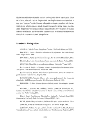 receptores recorrem às redes sociais online para emitir opiniões a favor
ou contra, discutir, trocar impressões ou simplesmente acompanhar o
que seus “amigos” estão dizendo sobre determinado conteúdo televisivo,
inclusive a telenovela, ou ainda trocar impressões entre pares. Assim,
além de permitirem uma circulação de conteúdos provenientes de outras
esferas midiáticas, potencializam a capacidade de transbordamento das
narrativas e seus modos de apropriação.

Referências bibliográficas
AMARAL, Márcia Franz. Jornalismo Popular. São Paulo: Contexto, 2006.
BOURDIEU, Pierre. A distinção: crítica social do julgamento. São Paulo: Edusp;
Porto Alegre: Zouk, 2008.
BOURDIEU, Pierre. Questões de sociologia. Rio de Janeiro: Marco Zero, 1983.
BRAGA, José Luiz. A sociedade enfrenta sua mídia. S. Paulo. Paulus, 2006.
CERTEAU, Michel De. A invenção do cotidiano. Petrópolis: Vozes, 2007.
FALKHEIER, Jesper; JANSSON, André. Geographies of Communication.
The Spatial Turn in Media Studies. Nordicom, 2006.
FAUSTO NETO, Antônio. Midiatização: prática social, prática de sentido. Paper. Seminário Mediatização. Bogotá, 2006.
FAUSTO NETO, Antônio. Olhares sobre a recepção através das bordas da
circulação. XVIII Encontro Compós. Belo Horizonte, Junho de 2009.
FREIRE FILHO, João. Reinvenções da resistência juvenil. Rio de Janeiro: Mauad,
2007.
GUERRA, Alexandre; POCHMANN, Marcio; AMORIM, Ricardo; SILVA,
Ronnie. Atlas da nova estratificação social no Brasil. Classe média, desenvolvimento
e crise. São Paulo: Cortez, 2006.
HALL, Stuart. Da Diáspora: Identidades e Mediações Culturais/Stuart Hall.
Organização Liv Sovik. Belo Horizonte. Editora UFMG, 2003.
IBOPE, Media. Many-to-Many: o fenômeno das redes sociais no Brasil. 2010.
JENKINS, Henry. Cultura da Convergência. São Paulo: Aleph, 2008.
JOHNSON, Richard. “O que é, afinal, Estudos Culturais?” In. SILVA, Tomaz
Tadeu da. (Org.). O que é, afinal, Estudos Culturais? Belo Horizonte: Autêntica, 1999.

336

 