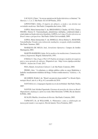 LACALLE, Charo. “As novas narrativas da ficção televisiva e a Internet.” In:
Matrizes. v. 3, n. 2. São Paulo: ECA/USP/Paulus, 2010.
LIPOVETSKY, Gilles. O império do efêmero: a moda e seu destino nas
sociedades modernas. São Paulo: Companhia das Letras, 1989.
LOPES, Maria Immacolata V. de; BREDARIOLI, Cláudia; ALVES, Clarice;
FREIRE, Denise O. Transmediação, plataformas múltiplas, colaboratividade e
criatividade na ficção televisiva brasileira. LOPES et al. (org.) Ficção televisiva no
Brasil: temas e perspectivas. São Paulo: Globo Unviversidade, 2009.
LOPES, Maria Immacolata V. de; BORELLI, Silvia Helena S.; RESENDE,
Vera da Rocha. Vivendo com a telenovela: mediações, recepção, teleficcionalidade.
São Paulo: Summus, 2002.
MARQUES DE MELO, José. Jornalismo Opinativo. Campos do Jordão:
Mantiqueira, 2003.
MARTÍN-BARBERO, Jesús. De los medios a las mediaciones. Comunicación,
cultura y hegemonia. Bogotá. Editorial GG, 1993.
O‘REILLY, Tim. O que é Web 2.0? Padrões de design e modelos de negócios
para a nova geração de software. Disponível em: <http://www.cipedya.com/doc/
102010>. Acesso em 15 mai. 2011.
PIZA, Daniel. Jornalismo Cultural. 2. ed. São Paulo: Contexto, 2004.
PRIMO, Alex. “A cobertura e o debate público sobre os casos Madeleine e
Isabella: encadeamento midiático de blogs, Twitter e mídia massiva.” Galáxia, v. 16,
2008.
QUADROS, Waldir J. de. “Brasil: um país de classe média?” Le Monde Diplomatique Brasil, ano 4, n. 40, p, 4-5, novembro de 2010.
SANTAELLA, L. Linguagens líquidas na era da mobilidade. São Paulo: Paulus,
2007.
SANTOS, José Alcides Figueiredo. Estrutura de posições de classe no Brasil.
Mapeamento, mudanças e efeito na renda. Belo Horizonte: UFMG; Rio de Janeiro:
IUPERJ, 2002.
SCALZO, Marília. Jornalismo de Revista. São Paulo: Contexto, 2003.
TAPSCOTT, D., & WILLIAMS, A. Wikinomics: como a colaboração em
massa pode mudar o seu negócio. Rio de Janeiro: Nova Fronteira, 2007.

337

 