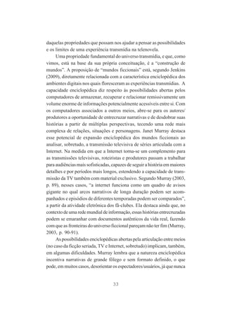 daquelas propriedades que possam nos ajudar a pensar as possibilidades
e os limites de uma experiência transmídia na telenovela.
Uma propriedade fundamental do universo transmídia, e que, como
vimos, está na base da sua própria conceituação, é a “construção de
mundos”. A proposição de “mundos ficcionais” está, segundo Jenkins
(2009), diretamente relacionada com a característica enciclopédica dos
ambientes digitais nos quais floresceram as experiências transmídias. A
capacidade enciclopédica diz respeito às possibilidades abertas pelos
computadores de armazenar, recuperar e relacionar remissivamente um
volume enorme de informações potencialmente acessíveis entre si. Com
os computadores associados a outros meios, abre-se para os autores/
produtores a oportunidade de entrecruzar narrativas e de desdobrar suas
histórias a partir de múltiplas perspectivas, tecendo uma rede mais
complexa de relações, situações e personagens. Janet Murray destaca
esse potencial de expansão enciclopédica dos mundos ficcionais ao
analisar, sobretudo, a transmissão televisiva de séries articulada com a
Internet. Na medida em que a Internet torna-se um complemento para
as transmissões televisivas, roteiristas e produtores passam a trabalhar
para audiências mais sofisticadas, capazes de seguir a história em maiores
detalhes e por períodos mais longos, estendendo a capacidade de transmissão da TV também com material exclusivo. Segundo Murray (2003,
p. 89), nesses casos, “a internet funciona como um quadro de avisos
gigante no qual arcos narrativos de longa duração podem ser acompanhados e episódios de diferentes temporadas podem ser comparados”,
a partir da atividade eletrônica dos fã-clubes. Ela destaca ainda que, no
contexto de uma rede mundial de informação, essas histórias entrecruzadas
podem se emaranhar com documentos autênticos da vida real, fazendo
com que as fronteiras do universo ficcional pareçam não ter fim (Murray,
2003, p. 90-91).
As possibilidades enciclopédicas abertas pela articulação entre meios
(no caso da ficção seriada, TV e Internet, sobretudo) implicam, também,
em algumas dificuldades. Murray lembra que a natureza enciclopédica
incentiva narrativas de grande fôlego e sem formato definido, o que
pode, em muitos casos, desorientar os espectadores/usuários, já que nunca

33

 
