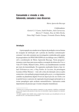 Consumindo e vivendo a vida:
telenovela, consumo e seus discursos
Maria Aparecida Baccega
Colaboradores:
Gisela G. S. Castro, Isabel Orofino, João Carrascoza,
Marcia P. Tondato, Rose de Melo Rocha,
Tânia Hoff, Vander Casaqui, Fernanda Elouise Budag

Introdução
A preocupação em estudar novas lógicas de produção e novas formas
de recepção da teleficção sob o prisma da interface comunicação/
consumo1 tem sido constante nas investigações conduzidas pela equipe
de pesquisadores do PPGCOM-ESPM em seu diálogo com o OBITEL,
sob a coordenação de Maria Aparecida Baccega. Nesta pesquisa2,
tomamos como base para nossa análise a recepção da telenovela Viver a
Vida (TV Globo, Manoel Carlos, 2010) e seu desdobramento ocorrido
por meio da transmidiação. Os segmentos analisados foram a loja virtual Globomarcas.com; o blog Sonhos de Luciana, da personagem
Luciana (Alline Moraes) – visto sob a ótica da interação com as ações
comerciais e da mediação proporcionada pelos posts; e os depoimentos
contidos na plataforma digital Portal da Superação do site Globo.com
(o portal trouxe o percurso de superação da personagem principal ao se
tornar paraplégica após acidente automobilístico. Apresentou ainda
depoimentos de pessoas que viveram situações traumáticas).

1
Referimo-nos ao consumo de bens tangíveis e intangíveis, ou seja, materiais e simbólicos, considerando
que em cada categoria estão presentes as duas faces, em intercâmbio: tangíveis-intangíveis ou materiaissimbólicos.
2
Os dados completos deste trabalho estão no relatório final do projeto, que será publicado em livro até
dezembro de 2011, com financiamento do PROSUP.

339

 