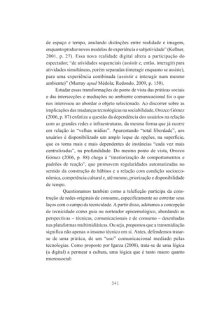de espaço e tempo, anulando distinções entre realidade e imagem,
enquanto produz novos modelos de experiência e subjetividade” (Kellner,
2001, p. 27). Essa nova realidade digital altera a participação do
espectador; “de atividades sequenciais (assistir e, então, interagir) para
atividades simultâneas, porém separadas (interagir enquanto se assiste),
para uma experiência combinada (assistir e interagir num mesmo
ambiente)” (Murray apud Médola; Redondo, 2009, p. 150).
Estudar essas transformações do ponto de vista das práticas sociais
e das intersecções e mediações no ambiente comunicacional foi o que
nos interessou ao abordar o objeto selecionado. Ao discorrer sobre as
implicações das mudanças tecnológicas na sociabilidade, Orozco Gómez
(2006, p. 87) enfatiza a questão da dependência dos usuários na relação
com as grandes redes e infraestruturas, da mesma forma que já ocorre
em relação às “velhas mídias”. Aparentando “total liberdade”, aos
usuários é disponibilizado um amplo leque de opções, na superfície,
que os torna mais e mais dependentes de instâncias “cada vez mais
centralizadas”, na profundidade. Do mesmo ponto de vista, Orozco
Gómez (2006, p. 88) chega à “interiorização de comportamentos e
padrões de reação”, que promovem regularidades automatizadas no
sentido da construção de hábitos e a relação com condição socioeconômica, competência cultural e, até mesmo, priorização e disponibilidade
de tempo.
Questionamos também como a teleficção participa da construção de redes originais de consumo, especificamente ao estreitar seus
laços com o campo da tecnicidade. A partir disso, adotamos a concepção
de tecnicidade como guia ou norteador epistemológico, abordando as
perspectivas – técnicas, comunicacionais e de consumo – desenhadas
nas plataformas multimidiáticas. Ou seja, propomos que a transmidiação
significa não apenas o insumo técnico em si. Antes, defendemos tratarse de uma prática, de um “uso” comunicacional mediado pelas
tecnologias. Como proposto por Igarza (2008), trata-se de uma lógica
(a digital) a permear a cultura, uma lógica que é tanto macro quanto
microssocial:

341

 