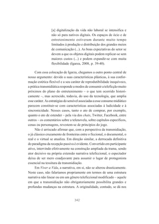 [a] digitalização da vida não laboral se intensifica e
não só para nativos digitais. Os espaços de ócio e de
entretenimento estiveram durante muito tempo
limitados à produção e distribuição dos grandes meios
de comunicação (...). As boas expectativas do setor se
devem a que os objetos digitais podem replicar-se sem
maiores custos (...) e podem expandir-se com muita
flexibilidade (Igarza, 2008, p. 39-40).
Com essa colocação de Igarza, chegamos a outro ponto central de
nosso argumento: devido a suas características plásticas, à sua conformação estética flexível e a seu caráter de reprodutibilidade inequívoco,
a prática transmidiática responde a modos de consumir a teleficção muito
próximos do plano do entretenimento – o que tem ocorrido historicamente –, mas acrescido, todavia, do uso da tecnologia, que amplia
esse caráter. As estratégias do sensível associadas a esse consumo midiático
parecem constituir-se com características associadas à ludicidade e à
sincronicidade. Nesses casos, tanto o ato de comprar, por exemplo,
quanto o ato de estender – pela via dos chats, Twitter, Facebook, entre
outros – os comentários sobre a telenovela, sobre capítulos específicos,
cenas ou personagens, revestem-se de princípios do jogo.
Não é arriscado afirmar que, com a perspectiva da transmidiação,
o já clássico cruzamento de fronteiras entre o ficcional, o documental, o
real e o virtual se atualiza. Em direção similar, a derrocada definitiva
do paradigma da recepção passiva é evidente. Convertido em participante
ativo, intervindo efetivamente na construção ampliada da trama, sendo
ator decisivo na própria extensão narrativa teleficcional, o espectador
deixa de ser mero coadjuvante para assumir o lugar de protagonista
essencial na tessitura da transmidiação.
Em Viver a Vida, a narrativa, em si, não se alterou drasticamente.
Neste caso, não falaríamos propriamente em termos de uma estrutura
narrativa não linear ou em um gênero teleficcional modificado – aquele
em que a transmidiação não obrigatoriamente possibilita grandes e
profundas mudanças na estrutura. A originalidade, contudo, se dá nos

342

 