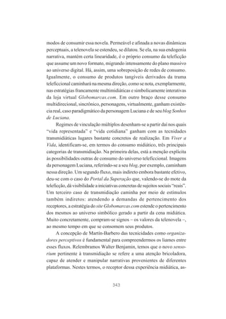modos de consumir essa novela. Permeável e afinada a novas dinâmicas
perceptuais, a telenovela se estendeu, se dilatou. Se ela, na sua endogenia
narrativa, mantém certa linearidade, é o próprio consumo da teleficção
que assume um novo formato, migrando intensamente do plano massivo
ao universo digital. Há, assim, uma sobreposição de redes de consumo.
Igualmente, o consumo de produtos tangíveis derivados da trama
teleficcional caminhará na mesma direção, como se nota, exemplarmente,
nas estratégias francamente multimidiáticas e simbolicamente interativas
da loja virtual Globomarcas.com. Em outro braço desse consumo
multidirecional, sincrônico, personagens, virtualmente, ganham existência real, caso paradigmático da personagem Luciana e de seu blog Sonhos
de Luciana.
Regimes de vinculação múltiplos desenham-se a partir daí nos quais
“vida representada” e “vida cotidiana” ganham com as tecnidades
transmidiáticas lugares bastante concretos de realização. Em Viver a
Vida, identificam-se, em termos do consumo midiático, três principais
categorias de transmidiação. Na primeira delas, está a menção explícita
às possibilidades outras de consumo do universo teleficcional. Imagens
da personagem Luciana, referindo-se a seu blog, por exemplo, caminham
nessa direção. Um segundo fluxo, mais indireto embora bastante efetivo,
deu-se com o caso do Portal da Superação que, valendo-se do mote da
teleficção, dá visibilidade a iniciativas concretas de sujeitos sociais “reais”.
Um terceiro caso de transmidiação caminha por meio de estímulos
também indiretos: atendendo a demandas de pertencimento dos
receptores, a estratégia do site Globomarcas.com estende o pertencimento
dos mesmos ao universo simbólico gerado a partir da cena midiática.
Muito concretamente, compram-se signos – os valores da telenovela –,
ao mesmo tempo em que se consomem seus produtos.
A concepção de Martín-Barbero das tecnicidades como organizadores perceptivos é fundamental para compreendermos os liames entre
esses fluxos. Relembramos Walter Benjamin, temos que o novo sensorium pertinente à transmidiação se refere a uma atenção bricoladora,
capaz de atender e manipular narrativas provenientes de diferentes
plataformas. Nestes termos, o receptor dessa experiência midiática, as-

343

 