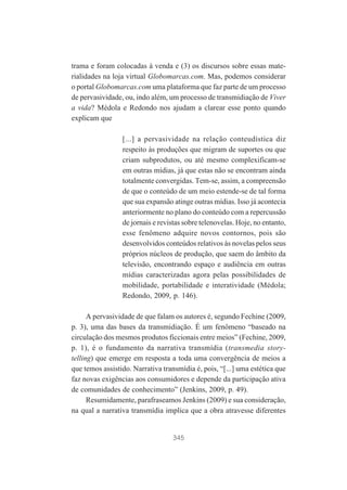 trama e foram colocadas à venda e (3) os discursos sobre essas materialidades na loja virtual Globomarcas.com. Mas, podemos considerar
o portal Globomarcas.com uma plataforma que faz parte de um processo
de pervasividade, ou, indo além, um processo de transmidiação de Viver
a vida? Médola e Redondo nos ajudam a clarear esse ponto quando
explicam que
[...] a pervasividade na relação conteudística diz
respeito às produções que migram de suportes ou que
criam subprodutos, ou até mesmo complexificam-se
em outras mídias, já que estas não se encontram ainda
totalmente convergidas. Tem-se, assim, a compreensão
de que o conteúdo de um meio estende-se de tal forma
que sua expansão atinge outras mídias. Isso já acontecia
anteriormente no plano do conteúdo com a repercussão
de jornais e revistas sobre telenovelas. Hoje, no entanto,
esse fenômeno adquire novos contornos, pois são
desenvolvidos conteúdos relativos às novelas pelos seus
próprios núcleos de produção, que saem do âmbito da
televisão, encontrando espaço e audiência em outras
mídias caracterizadas agora pelas possibilidades de
mobilidade, portabilidade e interatividade (Médola;
Redondo, 2009, p. 146).
A pervasividade de que falam os autores é, segundo Fechine (2009,
p. 3), uma das bases da transmidiação. É um fenômeno “baseado na
circulação dos mesmos produtos ficcionais entre meios” (Fechine, 2009,
p. 1), é o fundamento da narrativa transmídia (transmedia storytelling) que emerge em resposta a toda uma convergência de meios a
que temos assistido. Narrativa transmídia é, pois, “[...] uma estética que
faz novas exigências aos consumidores e depende da participação ativa
de comunidades de conhecimento” (Jenkins, 2009, p. 49).
Resumidamente, parafraseamos Jenkins (2009) e sua consideração,
na qual a narrativa transmídia implica que a obra atravesse diferentes

345

 
