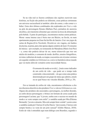 Se na vida real os fazeres cotidianos dos sujeitos escrevem suas
histórias, na ficção não poderia ser diferente, essas práticas estruturam
um universo sociocultural aí também: além do comer, o não comer e o
beber. Estes dois últimos combinados são explorados em Viver a vida
na pele da personagem Renata (Bárbara Paz), portadora de anorexia
alcoólica, um transtorno alimentar que consiste na troca da alimentação
pela bebida. À parte de patologias, encontramos muitas outras práticas.
Morar: numa imensa casa à beira mar em Búzios, na favela, ou num
apartamento pequeno na Zona Sul do Rio de Janeiro. Crer: nos jogos de
cartas de Regina (Cris Nicolotti). Divertir-se: em viagens, em banhos
de piscina, na praia, para citar apenas alguns cenários de lazer. O consumo
de música – por exemplo, no restaurante de Maradona (Mario José Paz)
– e, como não poderia deixar de ser, numa telenovela que traz um
núcleo de modelos, o consumo de moda: desfiles, ensaios fotográficos,
revistas e editoriais de moda, as roupas e acessórios em si (como veremos
em seguida vendidos no Globomarcas.com) e os bastidores desse mundo
que vai muito além do vestuário como necessidade básica.
O consumo de moda se revela [...] mais como indicador
de um estilo de vida – que pode ser o tempo todo
construído e desconstruído – do que como uma prática
determinada por um grupo de status que admiro, emulo
ou ao qual busco me vincular (Rainho, 2010, p. 29).
Em se tratando de estilos de vida, encontramos referências a eles
nos discursos descritivos dos produtos Viver a vida no Globomarcas.com.
Alguns dos produtos são associados a personagens, ou melhor dizendo,
ao estilo desses personagens: o brinco em formato de coroa usado pela
personagem Luciana, que “é jovem, sonha com o sucesso no mundo da
moda e se veste sempre com estilo”; a sandália usada por Mia (Paloma
Bernardi), “jovem e atraente, Mia está sempre bem vestida”; assim como
a sandália usada por Clarisse (Cecília Dassi), “provocante, Clarisse está
sempre bonita e se veste de um jeito sensual” (Globo Marcas, 2010).
Estilo de vida é entendido aqui num diálogo com Bourdieu, segundo o

347

 