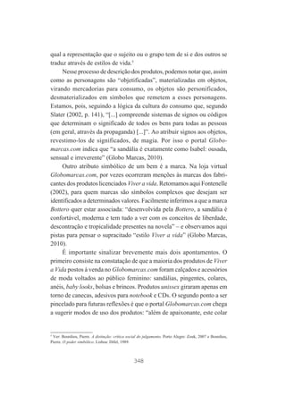 qual a representação que o sujeito ou o grupo tem de si e dos outros se
traduz através de estilos de vida.5
Nesse processo de descrição dos produtos, podemos notar que, assim
como as personagens são “objetificadas”, materializadas em objetos,
virando mercadorias para consumo, os objetos são personificados,
desmaterializados em símbolos que remetem a esses personagens.
Estamos, pois, seguindo a lógica da cultura do consumo que, segundo
Slater (2002, p. 141), “[...] compreende sistemas de signos ou códigos
que determinam o significado de todos os bens para todas as pessoas
(em geral, através da propaganda) [...]”. Ao atribuir signos aos objetos,
revestimo-los de significados, de magia. Por isso o portal Globomarcas.com indica que “a sandália é exatamente como Isabel: ousada,
sensual e irreverente” (Globo Marcas, 2010).
Outro atributo simbólico de um bem é a marca. Na loja virtual
Globomarcas.com, por vezes ocorreram menções às marcas dos fabricantes dos produtos licenciados Viver a vida. Retomamos aqui Fontenelle
(2002), para quem marcas são símbolos complexos que desejam ser
identificados a determinados valores. Facilmente inferimos a que a marca
Bottero quer estar associada: “desenvolvida pela Bottero, a sandália é
confortável, moderna e tem tudo a ver com os conceitos de liberdade,
descontração e tropicalidade presentes na novela” – e observamos aqui
pistas para pensar o supracitado “estilo Viver a vida” (Globo Marcas,
2010).
É importante sinalizar brevemente mais dois apontamentos. O
primeiro consiste na constatação de que a maioria dos produtos de Viver
a Vida postos à venda no Globomarcas.com foram calçados e acessórios
de moda voltados ao público feminino: sandálias, pingentes, colares,
anéis, baby looks, bolsas e brincos. Produtos unissex giraram apenas em
torno de canecas, adesivos para notebook e CDs. O segundo ponto a ser
pincelado para futuras reflexões é que o portal Globomarcas.com chega
a sugerir modos de uso dos produtos: “além de apaixonante, este colar

5
Ver: Bourdieu, Pierre. A distinção: crítica social do julgamento. Porto Alegre: Zouk, 2007 e Bourdieu,
Pierre. O poder simbólico. Lisboa: Difel, 1989.

348

 