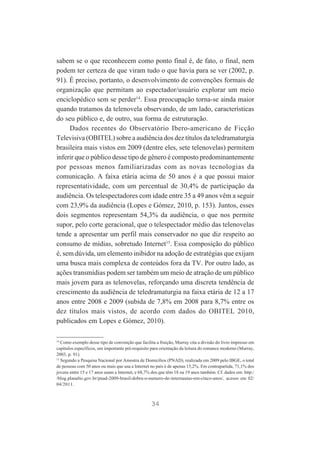 sabem se o que reconhecem como ponto final é, de fato, o final, nem
podem ter certeza de que viram tudo o que havia para se ver (2002, p.
91). É preciso, portanto, o desenvolvimento de convenções formais de
organização que permitam ao espectador/usuário explorar um meio
enciclopédico sem se perder14. Essa preocupação torna-se ainda maior
quando tratamos da telenovela observando, de um lado, características
do seu público e, de outro, sua forma de estruturação.
Dados recentes do Observatório Ibero-americano de Ficção
Televisiva (OBITEL) sobre a audiência dos dez títulos da teledramaturgia
brasileira mais vistos em 2009 (dentre eles, sete telenovelas) permitem
inferir que o público desse tipo de gênero é composto predominantemente
por pessoas menos familiarizadas com as novas tecnologias da
comunicação. A faixa etária acima de 50 anos é a que possui maior
representatividade, com um percentual de 30,4% de participação da
audiência. Os telespectadores com idade entre 35 a 49 anos vêm a seguir
com 23,9% da audiência (Lopes e Gómez, 2010, p. 153). Juntos, esses
dois segmentos representam 54,3% da audiência, o que nos permite
supor, pelo corte geracional, que o telespectador médio das telenovelas
tende a apresentar um perfil mais conservador no que diz respeito ao
consumo de mídias, sobretudo Internet15. Essa composição do público
é, sem dúvida, um elemento inibidor na adoção de estratégias que exijam
uma busca mais complexa de conteúdos fora da TV. Por outro lado, as
ações transmídias podem ser também um meio de atração de um público
mais jovem para as telenovelas, reforçando uma discreta tendência de
crescimento da audiência de teledramaturgia na faixa etária de 12 a 17
anos entre 2008 e 2009 (subida de 7,8% em 2008 para 8,7% entre os
dez títulos mais vistos, de acordo com dados do OBITEL 2010,
publicados em Lopes e Gómez, 2010).
14
Como exemplo desse tipo de convenção que facilita a fruição, Murray cita a divisão do livro impresso em
capítulos específicos, um importante pré-requisito para orientação da leitura do romance moderno (Murray,
2003, p. 91).
15
Segundo a Pesquisa Nacional por Amostra de Domicílios (PNAD), realizada em 2009 pelo IBGE, o total
de pessoas com 50 anos ou mais que usa a Internet no país é de apenas 15,2%. Em contrapartida, 71,1% dos
jovens entre 15 e 17 anos usam a Internet, e 68,7% dos que têm 18 ou 19 anos também. Cf. dados em: http:/
/blog.planalto.gov.br/pnad-2009-brasil-dobra-o-numero-de-internautas-em-cinco-anos/, acesso em 02/
04/2011.

34

 