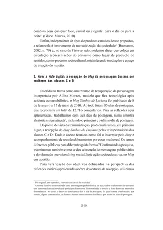 combina com qualquer look, casual ou elegante, para o dia ou para a
noite” (Globo Marcas, 2010).
Enfim, independente de tipos de produtos e modos de uso propostos,
a telenovela é instrumento de narrativização da sociedade6 (Buonanno,
2002, p. 79) e, no caso de Viver a vida, podemos dizer que coloca em
circulação representações do consumo como lugar de produção de
sentidos, como processo sociocultural, estabelecendo mediações e espaço
de atuação do sujeito.

2. Viver a Vida digital: a recepção do blog da personagem Luciana por
mulheres das classes C e D
Inserido na trama como um recurso de recuperação da personagem
interpretada por Alline Moraes, modelo que fica tetraplégica após
acidente automobilístico, o blog Sonhos de Luciana foi publicado de 8
de fevereiro a 15 de maio de 2010. Ao todo foram 85 dias de postagens,
que receberam um total de 12.716 comentários. Para as reflexões aqui
apresentadas, trabalhamos com dez dias de postagem, numa amostra
aleatória sistematizada7, incluindo o primeiro e o último dia de postagem.
Do ponto de vista da transmidiação, problematizamos, em primeiro
lugar, a recepção do blog Sonhos de Luciana pelas telespectadoras das
classes C e D. Dado o acesso técnico, como foi o interesse pelo blog e
acompanhamento de seus desdobramentos por essas mulheres? Ou temos
diferentes públicos para diferentes plataformas? Continuando a pesquisa,
examinamos também como se deu a inserção de mensagens publicitárias
e do chamado merchandising social, hoje ação socioeducativa, no blog
em questão.
Para verificação dos objetivos delineados na perspectiva das
reflexões teóricas apresentadas acerca dos estudos de recepção, utilizamos

6

No original, em espanhol, “narrativización de la sociedad”.
Amostra aleatória sistematizada: uma amostragem probabilística, ou seja, todos os elementos do universo
têm a mesma chance (sorteio) de participar da amostra. Sistematizada: o sorteio é feito dentro de intervalos
determinados. No caso, o intervalo considerado foi o dia de postagem, do qual foram selecionados, por
sorteio, alguns comentários, de forma a termos uma amostra distribuída por todos os dias de postagem.
7

349

 