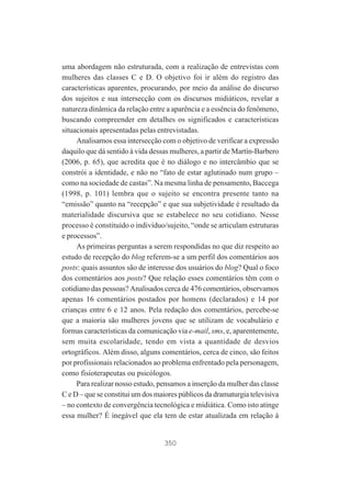 uma abordagem não estruturada, com a realização de entrevistas com
mulheres das classes C e D. O objetivo foi ir além do registro das
características aparentes, procurando, por meio da análise do discurso
dos sujeitos e sua intersecção com os discursos midiáticos, revelar a
natureza dinâmica da relação entre a aparência e a essência do fenômeno,
buscando compreender em detalhes os significados e características
situacionais apresentadas pelas entrevistadas.
Analisamos essa intersecção com o objetivo de verificar a expressão
daquilo que dá sentido à vida dessas mulheres, a partir de Martín-Barbero
(2006, p. 65), que acredita que é no diálogo e no intercâmbio que se
constrói a identidade, e não no “fato de estar aglutinado num grupo –
como na sociedade de castas”. Na mesma linha de pensamento, Baccega
(1998, p. 101) lembra que o sujeito se encontra presente tanto na
“emissão” quanto na “recepção” e que sua subjetividade é resultado da
materialidade discursiva que se estabelece no seu cotidiano. Nesse
processo é constituído o indivíduo/sujeito, “onde se articulam estruturas
e processos”.
As primeiras perguntas a serem respondidas no que diz respeito ao
estudo de recepção do blog referem-se a um perfil dos comentários aos
posts: quais assuntos são de interesse dos usuários do blog? Qual o foco
dos comentários aos posts? Que relação esses comentários têm com o
cotidiano das pessoas? Analisados cerca de 476 comentários, observamos
apenas 16 comentários postados por homens (declarados) e 14 por
crianças entre 6 e 12 anos. Pela redação dos comentários, percebe-se
que a maioria são mulheres jovens que se utilizam de vocabulário e
formas características da comunicação via e-mail, sms, e, aparentemente,
sem muita escolaridade, tendo em vista a quantidade de desvios
ortográficos. Além disso, alguns comentários, cerca de cinco, são feitos
por profissionais relacionados ao problema enfrentado pela personagem,
como fisioterapeutas ou psicólogos.
Para realizar nosso estudo, pensamos a inserção da mulher das classe
C e D – que se constitui um dos maiores públicos da dramaturgia televisiva
– no contexto de convergência tecnológica e midiática. Como isto atinge
essa mulher? É inegável que ela tem de estar atualizada em relação à

350

 