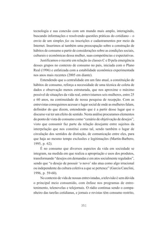tecnologia e sua conexão com um mundo mais amplo, interagindo,
buscando informações e resolvendo questões práticas do cotidiano – o
envio de um simples fax ou inscrições e cadastramentos por meio da
Internet. Inserimos aí também uma preocupação sobre a construção de
hábitos de consumo a partir de considerações sobre as condições sociais,
culturais e econômicas dessa mulher, suas competências e expectativas.
Justificamos o recorte em relação às classes C e D pela emergência
desses grupos no contexto de consumo no país, iniciada com o Plano
Real (1996) e enfatizada com a estabilidade econômica experimentada
nos anos mais recentes (2005 em diante).
Entendendo que a centralidade em um fato atual, a constituição de
hábitos de consumo, reforça a necessidade de uma técnica de coleta de
dados e observação menos estruturada, que nos aproxime o máximo
possível de situações da vida real, entrevistamos seis mulheres, entre 25
e 60 anos, na continuidade de nossa pesquisa de recepção. Com as
entrevistas conseguimos acessar o lugar social de onde as mulheres falam,
definidor do que dizem, entendendo que é a partir desse lugar que o
discurso vai ter um efeito de sentido. Nesta análise procuramos elementos
do ponto de vista do consumo como “cenário de objetivação de desejos”,
visto que consumir faz parte da relação desejante entre sujeitos da
interpelação que nos constitui como tal, sendo também o lugar de
circulação dos sentidos de distinção, de comunicação entre eles, para
que haja ao mesmo tempo exclusões e legitimações (Martín-Barbero,
1995, p. 62).
É no consumo que diversos aspectos da vida em sociedade se
integram, na medida em que realiza a apropriação e usos dos produtos,
transformando “desejos em demandas e em atos socialmente regulados”,
sendo que “o desejo de possuir ‘o novo’ não atua como algo irracional
ou independente da cultura coletiva a que se pertence” (Garcia Canclini,
1996, p. 59-60).
No contexto de vida de nossas entrevistadas, a televisão é sem dúvida
o principal meio consumido, com ênfase nos programas de entretenimento, telenovelas e telejornais. O rádio continua sendo o companheiro das tarefas cotidianas, e jornais e revistas têm consumo restrito,

351

 