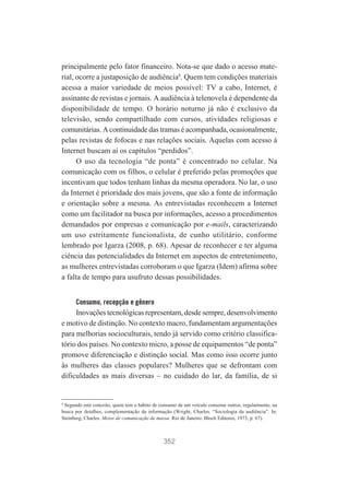 principalmente pelo fator financeiro. Nota-se que dado o acesso material, ocorre a justaposição de audiência8. Quem tem condições materiais
acessa a maior variedade de meios possível: TV a cabo, Internet, é
assinante de revistas e jornais. A audiência à telenovela é dependente da
disponibilidade de tempo. O horário noturno já não é exclusivo da
televisão, sendo compartilhado com cursos, atividades religiosas e
comunitárias. A continuidade das tramas é acompanhada, ocasionalmente,
pelas revistas de fofocas e nas relações sociais. Aquelas com acesso à
Internet buscam aí os capítulos “perdidos”.
O uso da tecnologia “de ponta” é concentrado no celular. Na
comunicação com os filhos, o celular é preferido pelas promoções que
incentivam que todos tenham linhas da mesma operadora. No lar, o uso
da Internet é prioridade dos mais jovens, que são a fonte de informação
e orientação sobre a mesma. As entrevistadas reconhecem a Internet
como um facilitador na busca por informações, acesso a procedimentos
demandados por empresas e comunicação por e-mails, caracterizando
um uso estritamente funcionalista, de cunho utilitário, conforme
lembrado por Igarza (2008, p. 68). Apesar de reconhecer e ter alguma
ciência das potencialidades da Internet em aspectos de entretenimento,
as mulheres entrevistadas corroboram o que Igarza (Idem) afirma sobre
a falta de tempo para usufruto dessas possibilidades.
Consumo, recepção e gênero

Inovações tecnológicas representam, desde sempre, desenvolvimento
e motivo de distinção. No contexto macro, fundamentam argumentações
para melhorias socioculturais, tendo já servido como critério classificatório dos países. No contexto micro, a posse de equipamentos “de ponta”
promove diferenciação e distinção social. Mas como isso ocorre junto
às mulheres das classes populares? Mulheres que se defrontam com
dificuldades as mais diversas – no cuidado do lar, da família, de si

8

Segundo este conceito, quem tem o hábito de consumo de um veículo consome outros, regularmente, na
busca por detalhes, complementação da informação (Wright, Charles. “Sociologia da audiência”. In:
Steinberg, Charles. Meios de comunicação de massa. Rio de Janeiro: Bloch Editores, 1973, p. 67).

352

 