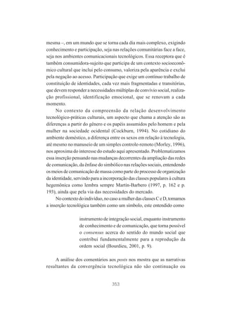 mesma –, em um mundo que se torna cada dia mais complexo, exigindo
conhecimento e participação, seja nas relações comunitárias face a face,
seja nos ambientes comunicacionais tecnológicos. Essa receptora que é
também consumidora-sujeito que participa de um contexto socioeconômico cultural que inclui pelo consumo, valoriza pela aparência e exclui
pela negação ao acesso. Participação que exige um contínuo trabalho de
constituição de identidades, cada vez mais fragmentadas e transitórias,
que devem responder a necessidades múltiplas de convívio social, realização profissional, identificação emocional, que se renovam a cada
momento.
No contexto da compreensão da relação desenvolvimento
tecnológico-práticas culturais, um aspecto que chama a atenção são as
diferenças a partir do gênero e os papéis assumidos pelo homem e pela
mulher na sociedade ocidental (Cockburn, 1994). No cotidiano do
ambiente doméstico, a diferença entre os sexos em relação à tecnologia,
até mesmo no manuseio de um simples controle-remoto (Morley, 1996),
nos aproxima do interesse do estudo aqui apresentado. Problematizamos
essa inserção pensando nas mudanças decorrentes da ampliação das redes
de comunicação, da ênfase do simbólico nas relações sociais, entendendo
os meios de comunicação de massa como parte do processo de organização
da identidade, servindo para a incorporação das classes populares à cultura
hegemônica como lembra sempre Martín-Barbero (1997, p. 162 e p.
193), ainda que pela via das necessidades do mercado.
No contexto do indivíduo, no caso a mulher das classes C e D, tomamos
a inserção tecnológica também como um símbolo, este entendido como
instrumento de integração social, enquanto instrumento
de conhecimento e de comunicação, que torna possível
o consensus acerca do sentido do mundo social que
contribui fundamentalmente para a reprodução da
ordem social (Bourdieu, 2001, p. 9).
A análise dos comentários aos posts nos mostra que as narrativas
resultantes da convergência tecnológica não são continuação ou

353

 