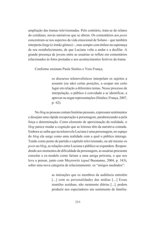 ampliação das tramas televisionadas. Pelo contrário, trata-se de relatos
do cotidiano, novas narrativas que se abrem. Os comentários aos posts
concentram-se nos aspectos da vida emocional de Solano – que também
interpreta Jorge (o irmão gêmeo) –, mas sempre com ênfase na esperança
de seu restabelecimento, de que Luciana volte a andar e a desfilar. A
grande presença de jovens entre as usuárias se reflete em comentários
relacionados às fotos postadas e aos acontecimentos festivos da trama.
Conforme ensinam Paula Simões e Vera França,
os discursos telenovelísticos interpelam os sujeitos a
assumir (ou não) certas posições, a ocupar um certo
lugar em relação a diferentes temas. Nesse processo de
interpelação, o público é convidado a se identificar, a
aprovar ou negar representações (Simões; França, 2007,
p. 62).
No blog as pessoas contam histórias pessoais, expressam sentimentos
e desejam uma rápida recuperação à personagem, parabenizando-a pela
força e determinação. Como elemento de aproximação da realidade, o
blog parece mudar a cognição que as leitoras têm da narrativa contada.
Embora se saiba que na telenovela Luciana é uma personagem, no espaço
do blog ela surge como uma realidade com a qual o público interage.
Tendo como ponto de partida o capítulo televisionado, ou até mesmo os
posts no blog, as relações entre Luciana e público se expandem. Respondendo aos momentos de dificuldade da personagem, as usuárias procuram
consolar a ex-modelo como fariam a uma amiga próxima, o que nos
leva a pensar, junto com Meyrowitz (apud Buonanno, 2004, p. 343),
sobre uma nova categoria de relacionamento: os “amigos mediados”:
as interações que os membros da audiência entretêm
[...] com as personalidades das mídias [...] Essas
reuniões assíduas, não raramente diárias [...], podem
produzir nos espectadores um sentimento de familia-

354

 