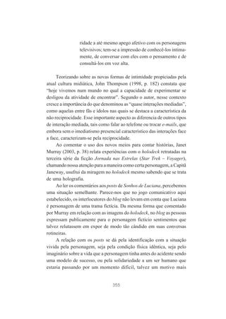 ridade a até mesmo apego afetivo com os personagens
televisivos; tem-se a impressão de conhecê-los intimamente, de conversar com eles com o pensamento e de
consultá-los em voz alta.
Teorizando sobre as novas formas de intimidade propiciadas pela
atual cultura midiática, John Thompson (1998, p. 182) constata que
“hoje vivemos num mundo no qual a capacidade de experimentar se
desligou da atividade de encontrar”. Segundo o autor, nesse contexto
cresce a importância do que denominou as “quase interações mediadas”,
como aquelas entre fãs e ídolos nas quais se destaca a característica da
não reciprocidade. Esse importante aspecto as diferencia de outros tipos
de interação mediada, tais como falar ao telefone ou trocar e-mails, que
embora sem o imediatismo presencial característico das interações face
a face, caracterizam-se pela reciprocidade.
Ao comentar o uso dos novos meios para contar histórias, Janet
Murray (2003, p. 38) relata experiências com o holodeck retratadas na
terceira série da ficção Jornada nas Estrelas (Star Trek – Voyager),
chamando nossa atenção para a maneira como certa personagem, a Capitã
Janeway, usufrui da miragem no holodeck mesmo sabendo que se trata
de uma holografia.
Ao ler os comentários aos posts de Sonhos de Luciana, percebemos
uma situação semelhante. Parece-nos que no jogo comunicativo aqui
estabelecido, os interlocutores do blog não levam em conta que Luciana
é personagem de uma trama fictícia. Da mesma forma que comentado
por Murray em relação com as imagens do holodeck, no blog as pessoas
expressam publicamente para o personagem fictício sentimentos que
talvez relutassem em expor de modo tão cândido em suas conversas
rotineiras.
A relação com os posts se dá pela identificação com a situação
vivida pela personagem, seja pela condição física idêntica, seja pelo
imaginário sobre a vida que a personagem tinha antes do acidente sendo
uma modelo de sucesso, ou pela solidariedade a um ser humano que
estaria passando por um momento difícil, talvez um motivo mais

355

 