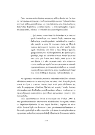 Essas mesmas entrevistadas acessaram o blog Sonhos de Luciana
por curiosidade, apenas para confirmar se existia mesmo. Embora tenham
aprovado a ideia, considerando ser essa plataforma uma boa divulgação
da novela e da proposta social da mesma – a conscientização a respeito
dos cadeirantes, elas não se tornaram assíduas frequentadoras.
[...] eu acessei esses dias e ele ainda tá no ar, e eu achei
que foi muito legal essa coisa da ficção, montar o blog
da Luciana, e aquilo podia ter existido só na novela, e
não, quando a gente foi procurar existia um blog da
Luciana personagem mesmo e eu achei aquilo muito
legal e realmente tem posts lá nesse blog de pessoas
que passaram pelo mesmo problema. Eu pensei: poxa
que legal, legal pra caramba isso daí, porque podia ser
uma coisa que ficasse só na ficção, você poderia dar
uma busca lá e não encontrar nada. Mas realmente
existia, e acho que aquilo levou as pessoas a se comunicarem muito mais, as pessoas desse núcleo, a se comunicarem sobre esse problema, então eu achei muito legal
essa coisa do blog da Luciana, e ele ainda tá no ar.
No aspecto do consumo de produtos, embora reconheçam e utilizem
a Internet como fonte de informações e até como canal de aquisição de
bens e serviços, o primeiro contato ainda se dá primordialmente por
meio de propaganda televisiva. Na Internet as entrevistadas buscam
informações mais detalhadas, complementares sobre os produtos novos
ou aqueles com características específicas que desejam conhecer com
mais detalhe.
Essas descobertas nos levam a concordar com Wolton (2003, p.
83), quando afirma que a televisão e de uma forma mais geral, o rádio
e a imprensa dependem de uma lógica da oferta, enquanto as novas
mídias de uma lógica da demanda e, para que essa demanda ocorra, as
dimensões psicológicas são essenciais, pois essas tecnologias vêm ao
encontro do profundo movimento de individualização de nossa sociedade.

358

 