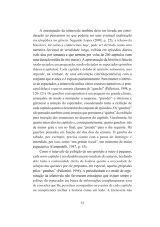 A estruturação da telenovela também deve ser levada em consideração ao pensarmos no que poderia ser uma eventual exploração
enciclopédica no gênero. Segundo Lopes (2009, p. 22), a telenovela
brasileira, tal como a conhecemos hoje, pode ser definida como uma
narrativa ficcional de serialidade longa, exibida em episódios diários
(seis dias por semana) e que termina por volta de 200 capítulos (tem
uma duração média de oito meses). A apresentação da história é feita de
modo seriado e em progressão, sendo ofertados ao espectador episódios
diários (capítulos). Cada capítulo é dotado de aparente autonomia, mas
depende, na verdade, de uma articulação (interdependência) com o
conjunto que avança e é exposto paulatinamente. Para manter o interesse do espectador, a telenovela utiliza vários recursos narrativos; o principal deles é o que os autores chamam de “gancho” (Pallottini, 1998, p.
120-123). Os ganchos correspondem a um pequeno ou grande clímax,
arranjados de modo a manipular o suspense, “prender” o interesse e
gerenciar a atenção do espectador, considerando tanto a exibição de
cada capítulo quanto o desenrolar do conjunto de episódios. Os “ganchos”
são pensados também como arranjos que permitem a “quebra” da exibição
para inserção dos comerciais no decorrer do capítulo. Geralmente, há
quatro intervalos no capítulo e, consequentemente, quatro ganchos: três
de menor grau e um no final, que “prende” para o dia seguinte. Há
ganchos pensados em função até dos dias da semana. O gancho do
sábado, por exemplo, precisa contar com a pausa do domingo: é
entendido, por isso, como “um grande break”, um momento de maior
expectativa (Campedelli, 1987, p. 43).
Como o intervalo de exibição de um episódio a outro é pequeno,
cada novo capítulo é um desdobramento imediato do anterior, herdando
dele tanto a continuidade direta da história quanto a necessidade de
solução das questões por ele propostas, em especial, aquelas propostas
pelos “ganchos” (Pallottini, 1998). A periodicidade e o modo de organização da telenovela não favorecem estratégias que exijam tempo e
esforço do espectador em busca de informações complementares e/ou
de conexões que lhe permitam acompanhar os eventos de cada capítulo
ou compreender melhor a história como um todo. A telenovela não

35

 