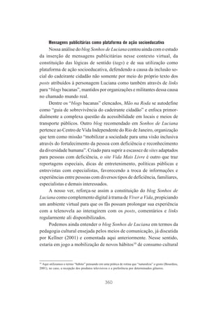 Mensagens publicitárias como plataforma de ação socioeducativa

Nossa análise do blog Sonhos de Luciana contou ainda com o estudo
da inserção de mensagens publicitárias nesse contexto virtual, da
constituição das lógicas de sentido (tags) e de sua utilização como
plataforma de ação socioeducativa, defendendo a causa da inclusão social do cadeirante cidadão não somente por meio do próprio texto dos
posts atribuídos à personagem Luciana como também através de links
para “blogs bacanas”, mantidos por organizações e militantes dessa causa
no chamado mundo real.
Dentre os “blogs bacanas” elencados, Mão na Roda se autodefine
como “guia de sobrevivência do cadeirante cidadão” e enfoca primordialmente a complexa questão da acessibilidade em locais e meios de
transporte públicos. Outro blog recomendado em Sonhos de Luciana
pertence ao Centro de Vida Independente do Rio de Janeiro, organização
que tem como missão “mobilizar a sociedade para uma visão inclusiva
através do fortalecimento da pessoa com deficiência e reconhecimento
da diversidade humana”. Criado para suprir a escassez de sites adaptados
para pessoas com deficiência, o site Vida Mais Livre é outro que traz
reportagens especiais, dicas de entretenimento, políticas públicas e
entrevistas com especialistas, favorecendo a troca de informações e
experiências entre pessoas com diversos tipos de deficiência, familiares,
especialistas e demais interessados.
A nosso ver, reforça-se assim a constituição do blog Sonhos de
Luciana como complemento digital à trama de Viver a Vida, propiciando
um ambiente virtual para que os fãs possam prolongar sua experiência
com a telenovela ao interagirem com os posts, comentários e links
regularmente ali disponibilizados.
Podemos ainda entender o blog Sonhos de Luciana em termos da
pedagogia cultural ensejada pelos meios de comunicação, já discutida
por Kellner (2001) e comentada aqui anteriormente. Nesse sentido,
estaria em jogo a mobilização de novos hábitos10 de consumo cultural

10
Aqui utilizamos o termo “hábito” pensando em uma prática de rotina que “naturaliza” o gosto (Bourdieu,
2001), no caso, a recepção dos produtos televisivos e a preferência por determinados gêneros.

360

 