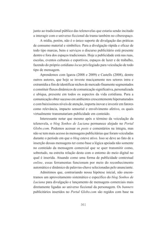 junto ao tradicional público das telenovelas que estaria sendo incitado
a interagir com o universo ficcional da trama também no ciberespaço.
A mídia, porém, não é o único suporte de divulgação das práticas
de consumo material e simbólico. Para a divulgação rápida e eficaz de
todo tipo marcas, bens e serviços o discurso publicitário está presente
dentro e fora dos espaços tradicionais. Hoje a publicidade está nas ruas,
escolas, eventos culturais e esportivos, espaços de lazer e de trabalho,
fazendo do próprio cotidiano locus privilegiado para veiculação de todo
tipo de mensagem.
Aprendemos com Igarza (2008 e 2009) e Castells (2008), dentre
outros autores, que hoje se investe maciçamente nos setores intra e
extramídia a fim de identificar nichos de mercado finamente segmentados
e constituir fluxos dinâmicos de comunicação significativa, personalizada
e ubíqua, presente em todos os aspectos da vida cotidiana. Para a
comunicação obter sucesso em ambientes crescentemente hipersaturados
e com baixíssimos níveis de atenção, importa inovar e investir em fatores
como relevância, impacto sensorial e envolvimento afetivo, os quais
virtualmente transmutariam publicidade em conteúdo.
Interessante notar que mesmo após o término da veiculação da
telenovela, o blog Sonhos de Luciana permanece alojado no Portal
Globo.com. Podemos acessar os posts e comentários na íntegra, mas
não se tem mais acesso às mensagens publicitárias que foram veiculadas
durante o período em que o blog esteve ativo. Isso se deve ao fato de a
inserção dessas mensagens ter como base a lógica apoiada não somente
no conteúdo da mensagem comercial que se quer transmitir como,
sobretudo, na estreita relação desta com o entorno do meio digital no
qual é inserida. Atuando como uma forma de publicidade contextual
online, essas ferramentas funcionam por meio do reconhecimento
automático e dinâmico de palavras-chave selecionadas pelo anunciante.
Admitimos que, contrariando nossa hipótese inicial, não encontramos um aproveitamento sistemático e específico do blog Sonhos de
Luciana para divulgação e lançamento de mensagens comerciais mais
diretamente ligadas ao universo ficcional da personagem. Os banners
publicitários inseridos no Portal Globo.com são regidos com base na

361

 