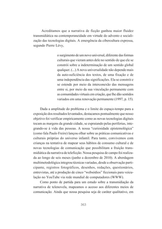 Acreditamos que a narrativa de ficção ganhou maior fluidez
transmidiática na contemporaneidade em virtude do advento e socialização das tecnologias digitais. A emergência da cibercultura expressa,
segundo Pierre Lévy,
o surgimento de um novo universal, diferente das formas
culturais que vieram antes dele no sentido de que ele se
constrói sobre a indeterminação de um sentido global
qualquer. (...) A nova universalidade não depende mais
da auto-suficiência dos textos, de uma fixação e de
uma independência das significações. Ela se constrói e
se estende por meio da interconexão das mensagens
entre si, por meio da sua vinculação permanente com
as comunidades virtuais em criação, que lhe dão sentidos
variados em uma renovação permanente (1997, p. 15).
Dada a amplitude do problema e o limite do espaço-tempo para a
exposição dos resultados levantados, destacamos pontualmente que nosso
objetivo foi verificar empiricamente como as novas tecnologias digitais
tocam as margens da grande cidade, se espraiando pelas periferias, integrando-se à vida das pessoas. A nossa “curiosidade epistemológica”
(como fala Paulo Freire) lançou olhar sobre as práticas comunicativas e
culturais próprias do universo infantil. Para tanto, convivemos com
crianças na tentativa de mapear seus hábitos de consumo cultural e de
novas tecnologias de comunicação que possibilitam a fruição transmidiática da narrativa de teleficção. Nossa pesquisa de campo foi realizada ao longo de seis meses (junho a dezembro de 2010). A abordagem
multimetodológica integrou técnicas variadas, desde a observação participante, registros fotográficos, desenhos, redações, questionários,
entrevistas, até a produção de cinco “websódios” ficcionais para veiculação no YouTube via rede mundial de computadores (WWW).
Como ponto de partida para um estudo sobre a transmidiação da
narrativa de telenovela, mapeamos o acesso aos diferentes meios de
comunicação. Ainda que nossa pesquisa seja de caráter qualitativo, em

363

 