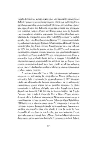 virtude do limite de espaço, oferecemos um tratamento numérico aos
dados levantados pelos questionários com o objetivo de melhor ilustrar as
questões de recepção e consumo cultural. Não temos a pretensão de oferecer
uma visão objetiva dos dados até porque isso exigiria uma articulação
com múltiplas variáveis. Porém, acreditamos que, à guisa de ilustração,
eles nos ajudam a visualizar um cenário. Foi possível identificar que a
totalidade das crianças tem acesso à televisão (53% possuem TV a cabo),
ao rádio e às revistas. Identificamos também que 73% possuem computador
pessoal para uso doméstico, dos quais 60% com acesso à Internet. Chamounos a atenção o fato de que a compra do equipamento havia sido realizada
por 50% das famílias há apenas um ano (em 2009), confirmando que
crescimento no poder de consumo e acesso a essa tecnologia são recentes
e significativos. Porém, ainda há 27% sem computador em casa. O que se
apresentou é que exclusão digital agora é a minoria. A totalidade das
crianças tem acesso ao computador na escola ou nas lan houses e nos
centros comunitários da prefeitura. Com relação ao telefone celular, o
acesso é de 65% das famílias, sendo que não havia crianças portadoras de
celulares naquele contexto.
A partir da telenovela Viver a Vida, nos propusemos a observar a
recepção e as estratégias de transmidiação. Nosso público não se
apresentou fiel à programação de um canal apenas. O SBT foi o mais
citado. As telenovelas são bastante procuradas e, na preferência dos
entrevistados, perdem apenas para os desenhos animados. Os títulos
mais citados no âmbito da teleficção e por ordem de preferência foram:
As visões da Raven; Ti-Ti-Ti; Ribeirão do Tempo; Ana Raio e Zé Trovão;
Passione. Com relação à telenovela Viver a Vida, 57% das crianças
disseram não se lembrar de sua narrativa. Nossa presença em campo já
coincidia com o período em que Passione (Sílvio de Abreu/Rede Globo,
2010) estava no ar há quase quatro meses. As imagens que emergem das
vozes das crianças falaram da favela, mencionada com frequência, e
também uma memória viva com relação à cena da morte de Benê
(Marcello Melo), descrita em detalhes por duas crianças. Foram
lembradas ainda as brigas de Jorge e Miguel (Mateus Solano) pela maioria
das crianças que se recordava da novela. A personagem infantil Rafaela

364

 