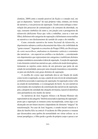 (Jenkins, 2009) entre o mundo possível da ficção e o mundo real, em
que os depoentes, “autores” de suas próprias vidas, relatam, em forma
de narrativa, o seu processo de superação. Tendo como enfoque a interrelação dos processos de comunicação e de consumo da alteridade, ou
seja, consumo simbólico do outro e, em junção com a protagonista da
telenovela (deficiente física que volta a trabalhar, casa-se e tem um
filho), definimos três categorias de superação e delimitamos nossa análise
na narrativa e nos deslizamentos de sentido do corpo e do trabalho.
Como extensão narrativa da trama ficcional da telenovela, os
depoimentos adotam a estética documental das falas e da visibilidade da
“gente comum”. Seguindo os conceitos de Propp (1984), em Morfologia
do conto maravilhoso, analisamos os elementos variáveis e constantes
das narrativas – em especial no conflito e no desfecho –, considerando
seis depoimentos que representam tais categorias e mobilizam distintos
campos semânticos associados à ideia de superação. A noção de superação
é um elemento central nas narrativas que, embora de modo heterogêneo,
instauram os sujeitos como atores de um percurso que parte de um
estado de normalidade, passa por uma situação traumática e encaminhase para um desfecho com graus distintos de superação.
A escolha do corpus aqui analisado deu-se em função do modo
como ocorre a superação, ou seja, a partir de seus níveis de semantização:
a) disforia associada à esperança de superação; b) superação como volta
ao estado de normalidade; e c) consagração do herói. As seis narrativas
selecionadas são exemplares da constituição das narrativas de superação,
pois, a despeito da variedade das situações de trauma, é possível identificar
uma permanência nos modos de narrar.
As narrativas de José Augusto Afonso e de Renata Monnier são
representativas da categoria “disforia associada à esperança de superação”,
posto que a superação se instaura como incompletude, como algo a ser
alcançado em um futuro incerto e dependente de elemento “mágico” de
transformação. No caso de José Augusto, o estado inicial vincula-se à
ideia de família feliz ou estável. O acidente do filho promove o trauma
que desencadeia uma quebra da normalidade em várias esferas: ao se
tornar paraplégico, o filho perde a gestão do próprio corpo e passa a ser

366

 