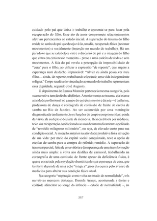 cuidado pelo pai que deixa o trabalho e aposenta-se para lutar pela
recuperação do filho. Esse ato de amor compromete relacionamentos
afetivos pertencentes ao estado inicial. A superação do trauma do filho
reside no sonho do pai que deseja vê-lo, um dia, recuperado física (retomar
movimentos) e socialmente (inserção no mundo do trabalho). Há um
paradoxo que se estabelece entre o discurso do pai e a imagem do filho
que entra em cena nesse momento – preso a uma cadeira de rodas e sem
movimentos. A fala do pai revela a percepção da impossibilidade de
“cura” para o filho, ao utilizar a expressão “de repente”, que sugere a
esperança num desfecho improvável: “talvez eu ainda possa ver meu
filho.... ainda, de repente, trabalhando e levando uma vida independente
e digna.” Corpo saudável e vinculação ao mundo do trabalho representam
essa dignidade, segundo José Augusto.
O depoimento de Renata Monnier pertence à mesma categoria, pois
sua narrativa tem desfecho disfórico. Anteriormente ao trauma, ela exerce
atividade profissional no campo do entretenimento e da arte – é bailarina,
professora de dança e coreógrafa de comissão de frente de escola de
samba no Rio de Janeiro. Ao ser acometida por uma meningite
diagnosticada tardiamente, teve funções do corpo comprometidas: perda
da visão, da audição e de parte da memória. Desacreditada por médicos,
teve sua recuperação condicionada ao uso de um medicamento apelidado
de “remédio milagroso milionário”, ou seja, de elevado custo para sua
condição social. A inserção anterior na atividade produtiva foi a salvação
de sua vida: por meio do capital social conquistado, teve o apoio de
escolas de samba para a compra do referido remédio. A superação do
trauma é parcial, feita de uma vitória e da esperança de uma transformação
ainda mais ampla: a volta aos desfiles de carnaval, trabalhando na
coreografia de uma comissão de frente apesar da deficiência física, é
quase esvaziada pela revelação dramática de sua esperança de cura, que
também depende de uma ação “mágica”, pois ela espera pelo avanço da
medicina para alterar sua condição física atual.
Na categoria “superação como volta ao estado de normalidade”, três
narrativas merecem destaque. Daniela Araujo, acostumada a dietas e
controle alimentar ao longo da infância – estado de normalidade –, na

367

 