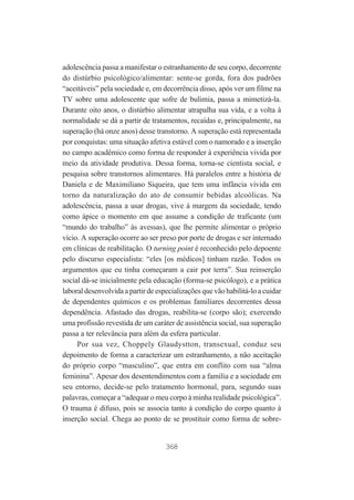 adolescência passa a manifestar o estranhamento de seu corpo, decorrente
do distúrbio psicológico/alimentar: sente-se gorda, fora dos padrões
“aceitáveis” pela sociedade e, em decorrência disso, após ver um filme na
TV sobre uma adolescente que sofre de bulimia, passa a mimetizá-la.
Durante oito anos, o distúrbio alimentar atrapalha sua vida, e a volta à
normalidade se dá a partir de tratamentos, recaídas e, principalmente, na
superação (há onze anos) desse transtorno. A superação está representada
por conquistas: uma situação afetiva estável com o namorado e a inserção
no campo acadêmico como forma de responder à experiência vivida por
meio da atividade produtiva. Dessa forma, torna-se cientista social, e
pesquisa sobre transtornos alimentares. Há paralelos entre a história de
Daniela e de Maximiliano Siqueira, que tem uma infância vivida em
torno da naturalização do ato de consumir bebidas alcoólicas. Na
adolescência, passa a usar drogas, vive à margem da sociedade, tendo
como ápice o momento em que assume a condição de traficante (um
“mundo do trabalho” às avessas), que lhe permite alimentar o próprio
vício. A superação ocorre ao ser preso por porte de drogas e ser internado
em clínicas de reabilitação. O turning point é reconhecido pelo depoente
pelo discurso especialista: “eles [os médicos] tinham razão. Todos os
argumentos que eu tinha começaram a cair por terra”. Sua reinserção
social dá-se inicialmente pela educação (forma-se psicólogo), e a prática
laboral desenvolvida a partir de especializações que vão habilitá-lo a cuidar
de dependentes químicos e os problemas familiares decorrentes dessa
dependência. Afastado das drogas, reabilita-se (corpo são); exercendo
uma profissão revestida de um caráter de assistência social, sua superação
passa a ter relevância para além da esfera particular.
Por sua vez, Choppely Glaudystton, transexual, conduz seu
depoimento de forma a caracterizar um estranhamento, a não aceitação
do próprio corpo “masculino”, que entra em conflito com sua “alma
feminina”. Apesar dos desentendimentos com a família e a sociedade em
seu entorno, decide-se pelo tratamento hormonal, para, segundo suas
palavras, começar a “adequar o meu corpo à minha realidade psicológica”.
O trauma é difuso, pois se associa tanto à condição do corpo quanto à
inserção social. Chega ao ponto de se prostituir como forma de sobre-

368

 