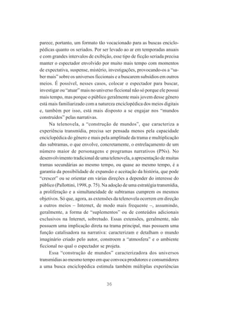 parece, portanto, um formato tão vocacionado para as buscas enciclopédicas quanto os seriados. Por ser levado ao ar em temporadas anuais
e com grandes intervalos de exibição, esse tipo de ficção seriada precisa
manter o espectador envolvido por muito mais tempo com momentos
de expectativa, suspense, mistério, investigações, provocando-os a “saber mais” sobre os universos ficcionais e a buscarem subsídios em outros
meios. É possível, nesses casos, colocar o espectador para buscar,
investigar ou “atuar” mais no universo ficcional não só porque ele possui
mais tempo, mas porque o público geralmente mais jovem desse gênero
está mais familiarizado com a natureza enciclopédica dos meios digitais
e, também por isso, está mais disposto a se engajar nos “mundos
construídos” pelas narrativas.
Na telenovela, a “construção de mundos”, que caracteriza a
experiência transmídia, precisa ser pensada menos pela capacidade
enciclopédica do gênero e mais pela amplitude da trama e multiplicação
das subtramas, o que envolve, concretamente, o entrelaçamento de um
número maior de personagens e programas narrativos (PNs). No
desenvolvimento tradicional de uma telenovela, a apresentação de muitas
tramas secundárias ao mesmo tempo, ou quase ao mesmo tempo, é a
garantia da possibilidade de expansão e aceitação da história, que pode
“crescer” ou se orientar em várias direções a depender do interesse do
público (Pallottini, 1998, p. 75). Na adoção de uma estratégia transmídia,
a proliferação e a simultaneidade de subtramas cumprem os mesmos
objetivos. Só que, agora, as extensões da telenovela ocorrem em direção
a outros meios – Internet, de modo mais frequente –, assumindo,
geralmente, a forma de “suplementos” ou de conteúdos adicionais
exclusivos na Internet, sobretudo. Essas extensões, geralmente, não
possuem uma implicação direta na trama principal, mas possuem uma
função catalisadora na narrativa: caracterizam e detalham o mundo
imaginário criado pelo autor, constroem a “atmosfera” e o ambiente
ficcional no qual o espectador se projeta.
Essa “construção de mundos” caracterizadora dos universos
transmídias ao mesmo tempo em que convoca produtores e consumidores
a uma busca enciclopédica estimula também múltiplas experiências

36

 