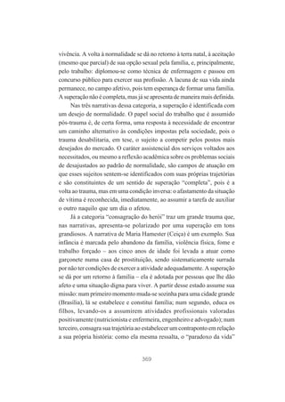vivência. A volta à normalidade se dá no retorno à terra natal, à aceitação
(mesmo que parcial) de sua opção sexual pela família, e, principalmente,
pelo trabalho: diplomou-se como técnica de enfermagem e passou em
concurso público para exercer sua profissão. A lacuna de sua vida ainda
permanece, no campo afetivo, pois tem esperança de formar uma família.
A superação não é completa, mas já se apresenta de maneira mais definida.
Nas três narrativas dessa categoria, a superação é identificada com
um desejo de normalidade. O papel social do trabalho que é assumido
pós-trauma é, de certa forma, uma resposta à necessidade de encontrar
um caminho alternativo às condições impostas pela sociedade, pois o
trauma desabilitaria, em tese, o sujeito a competir pelos postos mais
desejados do mercado. O caráter assistencial dos serviços voltados aos
necessitados, ou mesmo a reflexão acadêmica sobre os problemas sociais
de desajustados ao padrão de normalidade, são campos de atuação em
que esses sujeitos sentem-se identificados com suas próprias trajetórias
e são constituintes de um sentido de superação “completa”, pois é a
volta ao trauma, mas em uma condição inversa: o afastamento da situação
de vítima é reconhecida, imediatamente, ao assumir a tarefa de auxiliar
o outro naquilo que um dia o afetou.
Já a categoria “consagração do herói” traz um grande trauma que,
nas narrativas, apresenta-se polarizado por uma superação em tons
grandiosos. A narrativa de Maria Hamester (Ceiça) é um exemplo. Sua
infância é marcada pelo abandono da família, violência física, fome e
trabalho forçado – aos cinco anos de idade foi levada a atuar como
garçonete numa casa de prostituição, sendo sistematicamente surrada
por não ter condições de exercer a atividade adequadamente. A superação
se dá por um retorno à família – ela é adotada por pessoas que lhe dão
afeto e uma situação digna para viver. A partir desse estado assume sua
missão: num primeiro momento muda-se sozinha para uma cidade grande
(Brasília), lá se estabelece e constitui família; num segundo, educa os
filhos, levando-os a assumirem atividades profissionais valoradas
positivamente (nutricionista e enfermeira, engenheiro e advogado); num
terceiro, consagra sua trajetória ao estabelecer um contraponto em relação
a sua própria história: como ela mesma ressalta, o “paradoxo da vida”

369

 