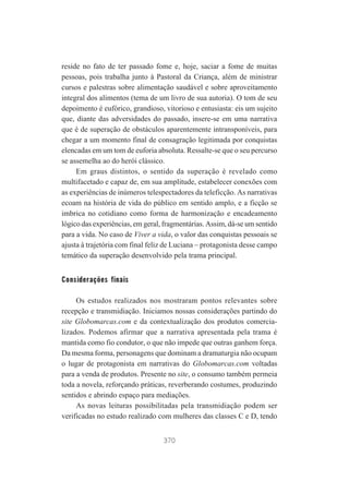 reside no fato de ter passado fome e, hoje, saciar a fome de muitas
pessoas, pois trabalha junto à Pastoral da Criança, além de ministrar
cursos e palestras sobre alimentação saudável e sobre aproveitamento
integral dos alimentos (tema de um livro de sua autoria). O tom de seu
depoimento é eufórico, grandioso, vitorioso e entusiasta: eis um sujeito
que, diante das adversidades do passado, insere-se em uma narrativa
que é de superação de obstáculos aparentemente intransponíveis, para
chegar a um momento final de consagração legitimada por conquistas
elencadas em um tom de euforia absoluta. Ressalte-se que o seu percurso
se assemelha ao do herói clássico.
Em graus distintos, o sentido da superação é revelado como
multifacetado e capaz de, em sua amplitude, estabelecer conexões com
as experiências de inúmeros telespectadores da teleficção. As narrativas
ecoam na história de vida do público em sentido amplo, e a ficção se
imbrica no cotidiano como forma de harmonização e encadeamento
lógico das experiências, em geral, fragmentárias. Assim, dá-se um sentido
para a vida. No caso de Viver a vida, o valor das conquistas pessoais se
ajusta à trajetória com final feliz de Luciana – protagonista desse campo
temático da superação desenvolvido pela trama principal.

Considerações finais
Os estudos realizados nos mostraram pontos relevantes sobre
recepção e transmidiação. Iniciamos nossas considerações partindo do
site Globomarcas.com e da contextualização dos produtos comercializados. Podemos afirmar que a narrativa apresentada pela trama é
mantida como fio condutor, o que não impede que outras ganhem força.
Da mesma forma, personagens que dominam a dramaturgia não ocupam
o lugar de protagonista em narrativas do Globomarcas.com voltadas
para a venda de produtos. Presente no site, o consumo também permeia
toda a novela, reforçando práticas, reverberando costumes, produzindo
sentidos e abrindo espaço para mediações.
As novas leituras possibilitadas pela transmidiação podem ser
verificadas no estudo realizado com mulheres das classes C e D, tendo
370

 