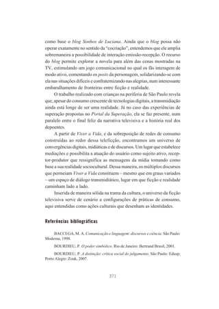 como base o blog Sonhos de Luciana. Ainda que o blog possa não
operar exatamente no sentido da “cocriação”, entendemos que ele amplia
sobremaneira a possibilidade de interação emissão-recepção. O recurso
do blog permite explorar a novela para além das cenas mostradas na
TV, estimulando um jogo comunicacional no qual os fãs interagem de
modo ativo, comentando os posts da personagem, solidarizando-se com
ela nas situações difíceis e confraternizando nas alegrias, num interessante
embaralhamento de fronteiras entre ficção e realidade.
O trabalho realizado com crianças na periferia de São Paulo revela
que, apesar do consumo crescente de tecnologias digitais, a transmidiação
ainda está longe de ser uma realidade. Já no caso das experiências de
superação propostas no Portal da Superação, ela se faz presente, num
paralelo entre o final feliz da narrativa televisiva e a história real dos
depoentes.
A partir de Viver a Vida, e da sobreposição de redes de consumo
construídas ao redor dessa teleficção, encontramos um universo de
convergências digitais, midiáticas e de discursos. Um lugar que estabelece
mediações e possibilita a atuação do usuário como sujeito ativo, receptor-produtor que ressignifica as mensagens da mídia tomando como
base a sua realidade sociocultural. Dessa maneira, os múltiplos discursos
que permeiam Viver a Vida constituem – mesmo que em graus variados
– um espaço de diálogo transmidiático, lugar em que ficção e realidade
caminham lado a lado.
Inserida de maneira sólida na trama da cultura, o universo da ficção
televisiva serve de cenário a configurações de práticas de consumo,
aqui entendidas como ações culturais que desenham as identidades.

Referências bibliográficas
BACCEGA, M. A. Comunicação e linguagem: discursos e ciência. São Paulo:
Moderna, 1998.
BOURDIEU, P. O poder simbólico. Rio de Janeiro: Bertrand Brasil, 2001.
BOURDIEU, P. A distinção: crítica social do julgamento. São Paulo: Edusp;
Porto Alegre: Zouk, 2007.

371

 