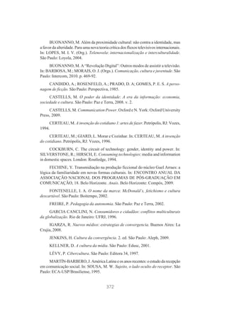 BUONANNO, M. Além da proximidade cultural: não contra a identidade, mas
a favor da alteridade. Para uma nova teoria crítica dos fluxos televisivos internacionais.
In: LOPES, M. I. V. (Org.). Telenovela: internacionalização e interculturalidade.
São Paulo: Loyola, 2004.
BUONANNO, M. A “Revolução Digital”: Outros modos de assistir a televisão.
In: BARBOSA, M.; MORAIS, O. J. (Orgs.). Comunicação, cultura e juventude. São
Paulo: Intercom, 2010. p. 469-92.
CANDIDO, A.; ROSENFELD, A.; PRADO, D. A; GOMES, P. E. S. A personagem de ficção. São Paulo: Perspectiva, 1985.
CASTELLS, M. O poder da identidade: A era da informação: economia,
sociedade e cultura. São Paulo: Paz e Terra, 2008. v. 2.
CASTELLS, M. Communication Power. Oxford e N. York: Oxford University
Press, 2009.
CERTEAU, M. A invenção do cotidiano 1: artes de fazer. Petrópolis, RJ: Vozes,
1994.
CERTEAU, M.; GIARD, L. Morar e Cozinhar. In: CERTEAU, M. A invenção
do cotidiano. Petrópolis, RJ: Vozes, 1996.
COCKBURN, C. The circuit of technology: gender, identity and power. In:
SILVERSTONE, R.; HIRSCH, E. Consuming technologies: media and information
in domestic spaces. London: Routledge, 1994.
FECHINE, Y. Transmidiação na produção ficcional do núcleo Guel Arraes: a
lógica da familiaridade em novas formas culturais. In: ENCONTRO ANUAL DA
ASSOCIAÇÃO NACIONAL DOS PROGRAMAS DE PÓS-GRADUAÇÃO EM
COMUNICAÇÃO, 18. Belo Horizonte. Anais. Belo Horizonte: Compós, 2009.
FONTENELLE, I. A. O nome da marca: McDonald’s, fetichismo e cultura
descartável. São Paulo: Boitempo, 2002.
FREIRE, P. Pedagogia da autonomia. São Paulo: Paz e Terra, 2002.
GARCIA CANCLINI, N. Consumidores e cidadãos: conflitos multiculturais
da globalização. Rio de Janeiro: UFRJ, 1996.
IGARZA, R. Nuevos médios: estrategias de convergencia. Buenos Aires: La
Crujia, 2008.
JENKINS, H. Cultura da convergência. 2. ed. São Paulo: Aleph, 2009.
KELLNER, D. A cultura da mídia. São Paulo: Edusc, 2001.
LÉVY, P. Cibercultura. São Paulo: Editora 34, 1997.
MARTÍN-BARBERO, J. América Latina e os anos recentes: o estudo da recepção
em comunicação social. In: SOUSA, M. W. Sujeito, o lado oculto do receptor. São
Paulo: ECA-USP/Brasiliense, 1995.

372

 