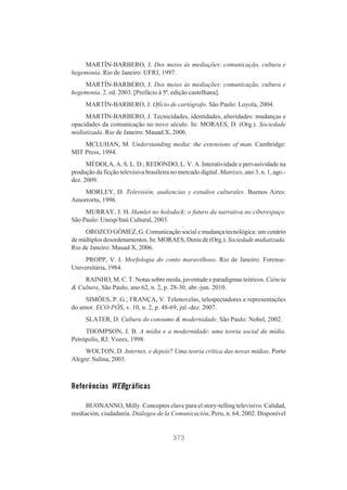 MARTÍN-BARBERO, J. Dos meios às mediações: comunicação, cultura e
hegemonia. Rio de Janeiro: UFRJ, 1997.
MARTÍN-BARBERO, J. Dos meios às mediações: comunicação, cultura e
hegemonia. 2. ed. 2003. [Prefácio à 5ª. edição castelhana].
MARTÍN-BARBERO, J. Ofício de cartógrafo. São Paulo: Loyola, 2004.
MARTÍN-BARBERO, J. Tecnicidades, identidades, alteridades: mudanças e
opacidades da comunicação no novo século. In: MORAES, D. (Org.). Sociedade
midiatizada. Rio de Janeiro: Mauad X, 2006.
MCLUHAN, M. Understanding media: the extensions of man. Cambridge:
MIT Press, 1994.
MÉDOLA, A. S. L. D.; REDONDO, L. V. A. Interatividade e pervasividade na
produção da ficção televisiva brasileira no mercado digital. Matrizes, ano 3, n. 1, ago.dez. 2009.
MORLEY, D. Televisión, audiencias y estudios culturales. Buenos Aires:
Amorrortu, 1996.
MURRAY, J. H. Hamlet no holodeck: o futuro da narrativa no ciberespaço.
São Paulo: Unesp/Itaú Cultural, 2003.
OROZCO GÓMEZ, G. Comunicação social e mudança tecnológica: um cenário
de múltiplos desordenamentos. In: MORAES, Denis de (Org.). Sociedade midiatizada.
Rio de Janeiro: Mauad X, 2006.
PROPP, V. I. Morfologia do conto maravilhoso. Rio de Janeiro: ForenseUniversitária, 1984.
RAINHO, M. C. T. Notas sobre moda, juventude e paradigmas teóricos. Ciência
& Cultura, São Paulo, ano 62, n. 2, p. 28-30, abr.-jun. 2010.
SIMÕES, P. G.; FRANÇA, V. Telenovelas, telespectadores e representações
do amor. ECO-PÓS, v. 10, n. 2, p. 48-69, jul.-dez. 2007.
SLATER, D. Cultura do consumo & modernidade. São Paulo: Nobel, 2002.
THOMPSON, J. B. A mídia e a modernidade: uma teoria social da mídia.
Petrópolis, RJ: Vozes, 1998.
WOLTON, D. Internet, e depois? Uma teoria crítica das novas mídias. Porto
Alegre: Sulina, 2003.

Referências WEBgráficas
BUONANNO, Milly. Conceptos clave para el story-telling televisivo. Calidad,
mediación, ciudadanía. Diálogos de la Comunicación, Peru, n. 64, 2002. Disponível

373

 