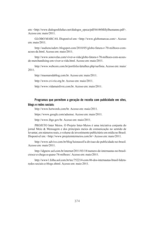 em: <http://www.dialogosfelafacs.net/dialogos_epoca/pdf/64-06MillyBuonanno.pdf>.
Acesso em: maio/2011.
GLOBO MARCAS. Disponível em: <http://www.globomarcas.com>. Acesso
em: maio/2011.
http://audienciadetv.blogspot.com/2010/05/globo-fatura-r-70-milhoes-comacoes-de.html. Acesso em: maio/2011.
http://www.sonovelas.com/viver-a-vida/globo-fatura-r-70-milhoes-com-acoesde-merchandising-em-viver-a-vida.html. Acesso em: maio/2011.
http://www.webcore.com.br/portfolio/detalhes.php/surfinia. Acesso em: maio/
2011.
http://maonarodablog.com.br. Acesso em: maio/2011.
http://www.cvi-rio.org.br. Acesso em: maio/2011.
http://www.vidamaislivre.com.br. Acesso em: maio/2011.

Programas que permitem a geração de receita com publicidade em sites,
blogs e redes sociais:
http://www.hotwords.com/br. Acesso em: maio/2011.
https://www.google.com/adsense. Acesso em: maio/2011.
http://www.ibge.gov/br. Acesso em: maio/2011.
PROJETO Inter Meios. O Projeto Inter-Meios é uma iniciativa conjunta do
jornal Meio & Mensagem e dos principais meios de comunicação no sentido de
levantar, em números reais, o volume de investimento publicitário em mídia no Brasil.
Disponível em: <http://www.projetointermeios.com.br> Acesso em: maio/2011.
http://www.advivo.com.br/blog/luisnassif/a-divisao-de-publicidade-no-brasil.
Acesso em: maio/2011.
http://idgnow.uol.com.br/internet/2011/03/18/numero-de-internautas-no-brasilcresce-e-chega-a-quase-74-milhoes/. Acesso em: maio/2011.
http://www1.folha.uol.com.br/tec/752214-com-86-dos-internautas-brasil-lideraredes-sociais-e-blogs.shtml. Acesso em: maio 2011.

374

 