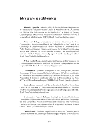 Sobre os autores e colaboradores
Alexandre Figueirôa. É jornalista, crítico de cinema, professor do Departamento
de Comunicação Social da Universidade Católica de Pernambuco (UNICAP). É mestre
em Cinema pela Universidade de São Paulo (USP) e doutor em Estudos
Cinematográficos e Audiovisuais pela Universidade Paris 3 – Sorbonne Nouvelle. É
pesquisador da rede de pesquisa OBITEL-Brasil. E-mail: alexfig@uol.com.br.
Anna Maria Balogh. Livre-docente em cinema e literatura na Escola de
Comunicações e Artes da universidade de São Paulo e Titular na Pós-Graduação em
Comunicação da Universidade Paulista. Mestrado em Cinema na Universidade de São
Paulo. Doutora em Literatura Hispano-Americana na Universidade Complutense de
Madrid. Pós Doutorada em Intertextualidade Midiática UFR Communications.
Université Stendhal – Grenoble França. É pesquisadora da Rede de Pesquisa ObitelBrasil. E-mail: baloghfenix@hotmail.com.
Arthur Ovídio Daniel. Aluno Especial do Programa de Pós-Graduação em
Comunicação da Universidade Federal de Juiz de Fora. É pesquisador da rede de
pesquisa OBITEL-Brasil. E-mail: arthur.ovidio@gmail.com.
Claudia Freire. Doutoranda do Programa de Pós-Graduação em Ciências da
Comunicação da Universidade de São Paulo e bolsista pelo CNPq. Mestre em Ciências
da Comunicação pela Escola de Comunicações e Artes da Universidade de São Paulo.
Pesquisadora do Centro de Estudos da Telenovela da Universidade de São Paulo
(CETVN-USP) e da Rede de Pesquisa OBITEL-Brasil. E-mail: clapofreire@usp.br.
Cleyton Boson. Mestrando em Ciências Sociais pela Pontifícia Universidade
Católica de São Paulo (PUCSP). Possui graduação em Comunicação Social - Jornalismo
pela Universidade Federal de Goiás. É pesquisador da rede de pesquisa OBITELBrasil. E-mail: cleytonboson@gmail.com.
Cristiane Alves Azevedo de Souza. Graduação em Ciências Contábeis pela
Universidade Presbiteriana Mackenzie, especialização em Docência do Ensino Superior pela Universidade Paulista e mestranda em Comunicação pela Universidade
Paulista. É docente na Universidade Paulista. É pesquisadora da rede de pesquisa
OBITEL-Brasil. E-mail: emarrese@uol.com.br.
Daniela Schmitz. Graduada em publicidade e Mestre em Comunicação pela
Unisinos, doutoranda em Comunicação e Informação pelo Programa de Pós-Graduação

375

 