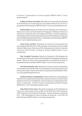 de Janeiro. É pesquisadora da rede de pesquisa OBITEL-Brasil. E-mail:
gcastro@espm.br.
Guilherme Moreira Fernandes. Mestrando em Comunicação pelo Programa
de Pós-Graduação em Comunicação da Universidade Federal de Juiz de Fora. É
pesquisador da rede de pesquisa OBITEL-Brasil. E-mail: gui_facom@hotmail.com.
Isabel Orofino. Docente do Programa de Pós-Graduação em Comunicação e
Práticas de Consumo da Escola Superior de Propaganda e Marketing. Doutora em
Ciências da Comunicação pela Universidade de São Paulo, com bolsa-sanduíche na
LSE, Inglaterra. Mestre em Educação pelo Programa de Pós-Graduação em Educação
da Universidade Federal de Santa Catarina. É pesquisadora da rede de pesquisa OBITELBrasil. E-mail: isabelorofino@th.com.br.
Issaaf Santos Karhawi. Mestranda em Ciências da Comunicação pela
Universidade de São Paulo (ECA-USP). Graduação em Jornalismo pela Universidade
Federal de Mato Grosso. Bolsista do CNPq. Pesquisadora do Centro de Estudos de
Telenovela (CETVN-USP) e da Rede de Pesquisa OBITEL-Brasil. E-mail:
issaaf@usp.br.
João Anzanello Carrascoza. Docente do Programa de Pós-Graduação em
Comunicação e Práticas de Consumo da Escola Superior de Propaganda e Marketing.
Doutor e Mestre em Ciências da Comunicação pela Universidade de São Paulo. É
pesquisador da rede de pesquisa OBITEL-Brasil. E-mail: jcarrascoza@espm.br.
João Paulo Fagundes Ledo. Mestrando em Ciências Sociais pela Pontifícia
Universidade Católica de São Paulo. Possui graduação em Sociologia e Política pela
Escola de Sociologia e Política de São Paulo. É pesquisador da Rede OBITEL-Brasil.
E-mail: jp-agundesledo@hotmail.com.
Josefina de Fátima Tranquilim Silva. Doutora e Mestre em Antropologia pela
Pontifícia Universidade Católica de São Paulo. Docente do Centro Universitário Nossa
Senhora do Patrocínio-CEUNSP/Salto e da Escola Superior de Administração, Marketing e Comunicação – ESAMC/ Sorocaba. É pesquisadora da Rede de Pesquisa
Obitel-Brasil. E-mail: finatranquilin@yahoo.com.br.
Ligia Maria Prezia Lemos. Mestranda do programa de Pós-Graduação em
Ciências da Comunicação da Universidade de São Paulo (ECA-USP), bolsista do
CNPq. Especialista em Gestão da Comunicação – Políticas, Educação e Cultura pela
ECA – USP. Pesquisadora do Centro de Estudos de Telenovela – ECA-USP e da
Rede de Pesquisa OBITEL-Brasil. E-mail: ligia.lemos@usp.br.

377

 