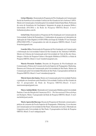 Lírian Sifuentes. Doutoranda do Programa de Pós-Graduação em Comunicação
Social da Pontifícia Universidade Católica do Rio Grande do Sul e bolsista CAPES.
Mestre em Comunicação e Jornalista pela Universidade Federal Santa Maria. Professora
do curso de Jornalismo da Unochapecó. Integrante do grupo de pesquisa Mídia e
Identidade (PUCRS) e da Rede de Pesquisa OBITEL-Brasil. E-mail:
lisifuentes@yahoo.com.br.
Lívia Cirne. Doutoranda no Programa de Pós-Graduação em Comunicação da
Universidade Federal de Pernambuco. Colaboradora de pesquisa no Laboratório de
Aplicações de Vídeo Digital (LAVID/UFPB) e do Grupo de Trabalho TV em Transição
(PPGCOM/UFPE). É pesquisadora da rede de pesquisa OBITEL-Brasil. E-mail:
liviacirne@gmail.com.
Lourdes Silva. Doutoranda do Programa de Pós-Graduação em Comunicação
e Informação da Universidade Federal do Rio Grande do Sul. Bolsista FAPEMA.
Mestre em Ciências da Comunicação pela Universidade do Vale do Rio dos Sinos.
Integra o Núcleo de Pesquisa Cultura e Recepção Midiática (UFRGS) e a Rede de
Pesquisa OBITEL-Brasil. E-mail: lourdsilva@gmail.com.
Marcia Perencin Tondato. Docente do Programa de Pós-Graduação em
Comunicação e Práticas de Consumo da Escola Superior de Propaganda e Marketing.
Doutora em Ciências da Comunicação pela Universidade de São Paulo, Mestre em
Comunicação pela Universidade Metodista de São Paulo. É pesquisadora da Rede de
Pesquisa OBITEL-Brasil. E-mail: mtondato@espm.br.
Márcio Soares dos Santos. Mestre em Comunicação pela Universidade Paulista
e graduado em Jornalismo pela Pontifícia Universidade Católica do Rio Grande do
Sul. É pesquisador da Rede de Pesquisa OBITEL-Brasil. E-mail:
marciosoarespoa@gmail.com.
Marco Antônio Bichir. Mestrando em Comunicação Midiática pela Universidade
Paulista. Curso de Direção de Cinema nos EUA – The International Filmworkshops
em Rockport, Maine. É pesquisador da Rede de Pesquisa OBITEL-Brasil. E-mail:
ma.bichir@uol.com.br.
Maria Aparecida Baccega. Decana do Programa de Mestrado comunicação e
práticas de consumo da Escola Superior de Propaganda e Marketing. Livre-docente
em Comunicação na Universidade de São Paulo. Doutorado em Letras e Mestrado em
Linguística pela Universidade de São Paulo. É pesquisadora da Rede de Pesquisa
OBITEL-Brasil. E-mail: mabga@usp.br.

378

 