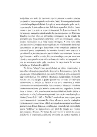 subjetivas por meio de extensões que exploram as mais variadas
perspectivas narrativas possíveis (Jenkins, 2009). Essas experiências são
propiciadas pela possibilidade de explorar a narrativa principal a partir,
por exemplo, dos desdobramentos da linha temporal da história (mostrando o que veio antes e o que virá depois), do desenvolvimento de
personagens secundários, da descrição dos mesmos eventos por diferentes
ângulos ou pelos olhos de diferentes personagens ou da criação de
elementos que nos permitam saber mais sobre os personagens (cartas,
diários, manuscritos etc.), entre outras estratégias. A ideia é que cada
uma dessas novas perspectivas acrescentadas por essas unidades narrativas
desdobradas da principal funcionem como extensões capazes de
contribuir para a compreensão do universo ficcional como um todo e
para identificação das suas várias possibilidades interpretativas. Estamos
aqui diante de experiência muito diferente daquela proposta por narrativas
clássicas, nas quais há um sentido acabado e fechado a ser recuperado, e
nos aproximamos mais, pelo contrário, da experiência de abertura
definida por Umberto Eco (1991).
Na forma “aberta”, há a possibilidade de várias organizações e
caminhos interpretativos confiados à iniciativa do intérprete, a partir de
uma direção estrutural proposta pelo autor. Concebida como um campo
de possibilidades, a obra aberta só é finalizada ou realizada no momento
mesmo de sua fruição a partir justamente de uma cooperação
interpretativa ou atuação do fruidor. Não é esse, certamente, o modo
como uma telenovela é concebida. Pelo contrário, a telenovela é herdeira
direta do melodrama, que trabalha com o máximo empenho a divisão
entre o Bem e o Mal, manipulando essa dualidade do início ao fim e
explicando as relações humanas a partir de concepções morais simples e
diretas (Campedelli, 1987, p. 28-29). Pensada, desde suas origens, para
concorrer com as atividades do dia a dia, a telenovela também privilegiou
por uma compreensão rápida e fácil, apostando em uma narração linear
e progressiva, dotada de pouca complexidade e pautada pela necessidade
quase “didática” de redundância em prol da fixação dos vários
personagens e tramas. Por força das convenções a partir das quais
estruturou, a telenovela geralmente apresenta um sentido fechado e

37

 