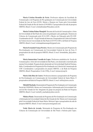 Maria Cristina Brandão de Faria. Professora adjunta da Faculdade de
Comunicação e do Programa de Pós-graduação em Comunicação da Universidade
Federal de Juiz de Fora (UFJF). Mestre e Doutora em Teatro pela Universidade
Federal do Estado do Rio de Janeiro (UNI-RIO). É pesquisadora da rede de pesquisa
OBITEL-Brasil. E-mail: cristinabrandao49@yahoo.com.br.
Maria Cristina Palma Mungioli. Docente da Escola de Comunicações e Artes
da Universidade de São Paulo dos cursos de graduação e pós-graduação. Doutora em
Ciências da Comunicação pela ECA-USP e Mestre em Educação pela FE-USP.
Coordenadora do GP – Ficção Seriada da Intercom. Pesquisadora do Centro de Estudos
da Telenovela da Universidade de São Paulo (CETVN-USP) e da Rede de Pesquisa
OBITEL-Brasil. E-mail: cristinapalmamungioli@gmail.com.
Maria Fernanda França Pereira. Mestre em Comunicação pelo Programa de
Pós-Graduação em Comunicação da Universidade Federal de Juiz de Fora. É
pesquisadora da rede de pesquisa OBITEL-Brasil. E-mail: fernandinha_fp@yahoo.
com.br.
Maria Immacolata Vassallo de Lopes. Professora catedrática da Escola de
Comunicações e Artes da Universidade de São Paulo, com doutorado e mestrado pela
mesma Universidade. Pesquisa de pós-doutorado na Università degli Studi de Florença,
Itália. Coordenadora do Programa de Pós-Graduação em Ciências da Comunicação da
USP. Coordenadora e pesquisadora do projeto OBITEL e da Rede de Pesquisa
OBITEL-Brasil. Pesquisadora 1A do CNPq. E-mail: immaco@usp.br.
Maria Lília Dias de Castro. Professora doutora e pesquisadora do Programa
de Pós-Graduação em Comunicação da Universidade Federal de Santa Maria. É
pesquisadora da Rede de Pesquisa OBITEL-Brasil. E-mail: mlilia@terra.com.br.
Michelli Machado. Doutoranda do Programa de Pós-Graduação em Comunicação
Social da UNISINOS. Mestre em Comunicação e Informação pela Universidade Federal do Rio Grande do Sul. Integrante do grupo de pesquisa da Rede de Pesquisa
OBITEL-Brasil. E-mail: michelli_machado@yahoo.com.br.
Mônica Pieniz. Doutoranda do Programa de Pós-Graduação em Comunicação
e Informação da Universidade Federal do Rio Grande do Sul. Mestre em Comunicação
pela Universidade Federal de Santa Maria. Bolsista Capes e pesquisadora da rede de
pesquisa OBITEL-Brasil. E-mail: moni.poscom@gmail.com.
Neide Maria de Arruda. Mestranda do Programa de Pós-Graduação em
Ciências da Comunicação da Universidade de São Paulo e bolsista pela Capes.

379

 