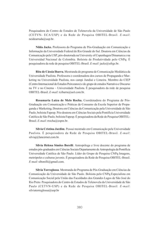 Pesquisadora do Centro de Estudos de Telenovela da Universidade de São Paulo
(CETVN- ECA/USP) e da Rede de Pesquisa OBITEL-Brasil. E-mail:
neidearruda@usp.br.
Nilda Jacks. Professora do Programa de Pós-Graduação em Comunicação e
Informação da Universidade Federal do Rio Grande do Sul. Doutora em Ciências da
Comunicação pela USP, pós-doutorada na University of Copenhagen/Dinamarca e na
Universidad Nacional de Colombia. Bolsista de Produtividade pelo CNPq. É
pesquisadora da rede de pesquisa OBITEL-Brasil. E-mail: jacks@ufrgs.br.
Rita de Cássia Ibarra. Mestranda do programa de Comunicação Mediática da
Universidade Paulista. Professora e coordenadora dos cursos de Propaganda e Marketing na Universidade Paulista, nos campi Jundiaí e Limeira. Membro do CIEP
(Centro Internacional de Estudos Peirceanos) e do grupo de estudos Narrativa e Discurso
na TV e no Cinema – Universidade Paulista. É pesquisadora da rede de pesquisa
OBITEL-Brasil. E-mail: rcibarra@uol.com.br.
Rosamaria Luiza de Melo Rocha. Coordenadora do Programa de PósGraduação em Comunicação e Práticas de Consumo da Escola Superior de Propaganda e Marketing. Doutora em Ciências da Comunicação pela Universidade de São
Paulo, bolsista Fapesp. Pós-doutora em Ciências Sociais pela Pontifícia Universidade
Católica de São Paulo, bolsista Fapesp. É pesquisadora da Rede de Pesquisa OBITELBrasil. E-mail: rrocha@espm.br.
Silvia Cristina Jardim. Possui mestrado em Comunicação pela Universidade
Paulista. É pesquisadora da Rede de Pesquisa OBITEL-Brasil. E-mail:
silviaj@lancernet.com.br.
Silvia Helena Simões Borelli. Antropóloga e livre docente do programa de
estudos pós-graduados em Ciências Sociais/Departamento de Antropologia da Pontifícia
Universidade Católica de São Paulo. Líder do Grupo de Pesquisa CNPq Imagens,
metrópoles e culturas juvenis. É pesquisadora da Rede de Pesquisa OBITEL-Brasil.
E-mail: siborelli@gmail.com.
Silvia Torreglossa. Mestranda do Programa de Pós-Graduação em Ciências da
Comunicação da Universidade de São Paulo. Bolsista pelo CNPq.Especialista em
Comunicação Social pela União das Faculdades dos Grandes Lagos de São José do
Rio Preto. Pesquisadora do Centro de Estudos de Telenovela da Universidade de São
Paulo (CETVN-USP) e da Rede de Pesquisa OBITEL-Brasil. E-mail:
silviatorreglossa@usp.br

380

 