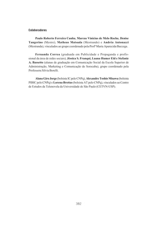 Colaboradores
Paulo Roberto Ferreira Cunha, Marcus Vinicius de Melo Rocha, Denise
Tangerino (Mestre), Matheus Matsuda (Mestrando) e Andréa Antonacci
(Mestranda), vinculados ao grupo coordenado pela Profª Maria Aparecida Baccega.
Fernanda Correa (graduada em Publicidade e Propaganda e profissional da área de redes sociais), Jéssica S. Franqui, Luana Humer Eid e Stefanie
A. Bassetto (alunas de graduação em Comunicação Social da Escola Superior de
Administração, Marketing e Comunicação de Sorocaba), grupo coordenado pela
Professora Silvia Borelli.
Alana Giro Jorge (bolsista IC pelo CNPq), Alexandre Toshio Misawa (bolsista
PIBIC pelo CNPq) e Lorena Brettas (bolsista AT pelo CNPq), vinculados ao Centro
de Estudos da Telenovela da Universidade de São Paulo (CETVN-USP).

382

 