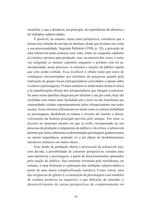 moralista, o que a distancia, em princípio, de experiências de abertura e
de múltiplas subjetividades.
É possível, no entanto, numa outra perspectiva, considerar que a
telenovela é dotada de um tipo de abertura, desde que levemos em conta
a sua processualidade. Segundo Pallottini (1998, p. 35), a gravação de
uma telenovela pode começar com vinte, trinta ou cinquenta capítulos
já escritos e prontos para produção, mas, na maioria dos casos, o autor
vai redigindo os demais capítulos enquanto o produto está no ar,
incorporando, nesse processo, os retornos e reações do público àquilo
que está sendo exibido. Esse feedback é obtido tanto por meio de
sondagens encomendadas aos institutos de pesquisas quanto pela
realização de grupos focais (telespectadores convidados a opinar sobre
o roteiro e personagens). O autor mantém-se ainda muito atento à crítica
e às manifestações diretas dos telespectadores que chegam à emissora.
Se antes essas opiniões chegavam por telefone e até por carta, hoje são
recebidas com muito mais facilidade por e-mail ou são manifestas nas
comunidades criadas espontaneamente pelos telespectadores nas redes
sociais. Esses retornos influenciam no modo como os autores trabalham
os personagens, desdobram as tramas e reveem até mesmo o desenvolvimento da história principal prevista pela sinopse. Por estar se
fazendo no momento mesmo em que se exibe, incorporando no seu
processo de produção o julgamento do público e da crítica, a telenovela
permite que certas subtramas ou determinados personagens ganhem maior
ou menor importância, podendo vir a ser objeto de desdobramentos
narrativos inclusive em outros meios.
Esse modo de produção aberto e processual da telenovela traz,
sem dúvida, a possibilidade de construir perspectivas variadas para
suas narrativas e personagens, a partir de direcionamentos apontados
pela reação do público. Sua estrutura orientada pelo melodrama, no
entanto, é uma limitação à exploração das múltiplas subjetividades a
partir de uma maior complexificação narrativa. Como vimos, uma
das exigências do gênero é a construção de personagens com modelos
de conduta positivos ou negativos, o que dificulta, de antemão, o
desenvolvimento de outras perspectivas de comportamento no

38

 