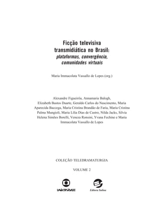 Ficção televisiva
transmidiática no Brasil:
plataformas, convergência,
comunidades virtuais
Maria Immacolata Vassallo de Lopes (org.)

Alexandre Figueirôa, Annamaria Balogh,
Elizabeth Bastos Duarte, Geraldo Carlos do Nascimento, Maria
Aparecida Baccega, Maria Cristina Brandão de Faria, Maria Cristina
Palma Mungioli, Maria Lília Dias de Castro, Nilda Jacks, Silvia
Helena Simões Borelli, Veneza Ronsini, Yvana Fechine e Maria
Immacolata Vassallo de Lopes

COLEÇÃO TELEDRAMATURGIA
VOLUME 2

 