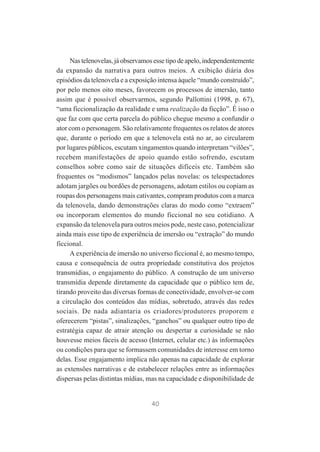 Nas telenovelas, já observamos esse tipo de apelo, independentemente
da expansão da narrativa para outros meios. A exibição diária dos
episódios da telenovela e a exposição intensa àquele “mundo construído”,
por pelo menos oito meses, favorecem os processos de imersão, tanto
assim que é possível observarmos, segundo Pallottini (1998, p. 67),
“uma ficcionalização da realidade e uma realização da ficção”. É isso o
que faz com que certa parcela do público chegue mesmo a confundir o
ator com o personagem. São relativamente frequentes os relatos de atores
que, durante o período em que a telenovela está no ar, ao circularem
por lugares públicos, escutam xingamentos quando interpretam “vilões”,
recebem manifestações de apoio quando estão sofrendo, escutam
conselhos sobre como sair de situações difíceis etc. Também são
frequentes os “modismos” lançados pelas novelas: os telespectadores
adotam jargões ou bordões de personagens, adotam estilos ou copiam as
roupas dos personagens mais cativantes, compram produtos com a marca
da telenovela, dando demonstrações claras do modo como “extraem”
ou incorporam elementos do mundo ficcional no seu cotidiano. A
expansão da telenovela para outros meios pode, neste caso, potencializar
ainda mais esse tipo de experiência de imersão ou “extração” do mundo
ficcional.
A experiência de imersão no universo ficcional é, ao mesmo tempo,
causa e consequência de outra propriedade constitutiva dos projetos
transmídias, o engajamento do público. A construção de um universo
transmídia depende diretamente da capacidade que o público tem de,
tirando proveito das diversas formas de conectividade, envolver-se com
a circulação dos conteúdos das mídias, sobretudo, através das redes
sociais. De nada adiantaria os criadores/produtores proporem e
oferecerem “pistas”, sinalizações, “ganchos” ou qualquer outro tipo de
estratégia capaz de atrair atenção ou despertar a curiosidade se não
houvesse meios fáceis de acesso (Internet, celular etc.) às informações
ou condições para que se formassem comunidades de interesse em torno
delas. Esse engajamento implica não apenas na capacidade de explorar
as extensões narrativas e de estabelecer relações entre as informações
dispersas pelas distintas mídias, mas na capacidade e disponibilidade de

40

 