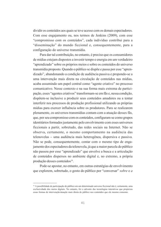 dividir os conteúdos aos quais se teve acesso com os demais espectadores.
Com esse engajamento ou, nos termos de Jenkins (2009), com esse
“compromisso com os conteúdos”, cada indivíduo contribui para a
“disseminação” do mundo ficcional e, consequentemente, para a
configuração do universo transmídia.
Para dar tal contribuição, no entanto, é preciso que os consumidores
de mídias estejam dispostos a investir tempo e energia em um verdadeiro
“aprendizado” sobre os próprios meios e sobre os conteúdos do universo
transmídia proposto. Quando o público se dispõe e passa por esse “aprendizado”, abandonando a condição de audiência passiva e propondo-se a
uma intervenção mais direta na circulação de conteúdos nas mídias,
acaba assumindo um papel central como “agente criativo” no processo
comunicativo. Nesse contexto e na sua forma mais extrema de participação, esses “agentes criativos” transformam-se em fãs e, nessa condição,
dispõem-se inclusive a produzir seus conteúdos amadores ou a tentar
interferir nos processos de produção profissional utilizando as próprias
mídias para exercer influência sobre os produtores. Para se realizarem
plenamente, os universos transmídias contam com a atuação desses fãs,
que, por seu compromisso com os conteúdos, configuram-se como grupos
identitários formados justamente pelo envolvimento com esses universos
ficcionais a partir, sobretudo, das redes sociais na Internet. Não se
observa, certamente, o mesmo comportamento na audiência das
telenovelas – uma audiência mais heterogênea, dispersiva e passiva.
Não se pode, consequentemente, contar com o mesmo tipo de engajamento dos espectadores da telenovela, já que a maior parcela do público
não passou por esse “aprendizado” que envolve a busca e a articulação
de conteúdos dispersos no ambiente digital e, no extremo, a própria
produção desses conteúdos16.
Pode-se apostar, no entanto, em outras estratégias de envolvimento
que explorem, sobretudo, o gosto do público por “conversar” sobre e a

16

A possibilidade de participação do público em um determinado universo ficcional não é, certamente, uma
exclusividade dos meios digitais. No entanto, foi o advento das tecnologias interativas que propiciou
essas formas de intervenção/atuação mais direta do público nos conteúdos que ele mesmo consome.

41

 