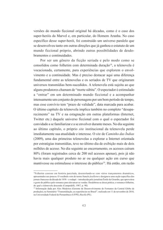 versões do mundo ficcional original há décadas, como é o caso dos
super-heróis da Marvel e, em particular, do Homem Aranha. No caso
específico desse super-herói, foi construído um universo paralelo que
se desenvolveu tanto em outras direções que já ganhou o estatuto de um
mundo ficcional próprio, abrindo outras possibilidades de desdobramentos e continuidades.
Por ser um gênero da ficção seriada e pelo modo como se
consolidou como folhetim com determinada duração18, a telenovela é
vocacionada, certamente, para experiências que explorem o envolvimento e a continuidade. Mas é preciso destacar aqui uma diferença
fundamental entre as telenovelas e os seriados de TV que originaram
universos transmídias bem-sucedidos. A telenovela está sujeita ao que
alguns produtores chamam de “morte súbita”. O espectador é estimulado
a “entrar” em um determinado mundo ficcional e a acompanhar
intensamente um conjunto de personagens por um bom período de tempo,
mas esse convívio tem “prazo de validade”, data marcada para acabar.
O último capítulo da telenovela implica também no completo “desaparecimento” na TV e na estagnação em outras plataformas (Internet,
Twitter etc.) daquele universo ficcional com o qual o espectador foi
convidado a se familiarizar e a se envolver durante meses. No dia seguinte
ao último capítulo, o próprio site institucional da telenovela perde
imediatamente sua atualidade e interesse. O site de Caminho das Índias
(2009), uma das primeiras telenovelas a explorar a Internet orientada
por estratégias transmídias, teve no último dia de exibição mais de dois
milhões de acesso. No dia seguinte ao encerramento, os acessos caíram
80% (foram registrados cerca de 200 mil acessos apenas), pois já não
havia mais qualquer produto no ar ou qualquer ação em curso que
mantivesse ou estimulasse o interesse do público19. Há então, em razão
18
Folhetim consiste em história parcelada, desenrolando-se com vários trançamentos dramáticos,
apresentados aos poucos. O vocábulo vem do termo francês feuilleton e designava uma seção específica dos
jornais franceses da década de 1830 – o rodapé – introduzida pelo jornalista Émile de Girardin, que aproveitou
o gosto do público pelo romance para alavancar as vendas. Desdobrou-se dessa prática, o romance-folhetim,
do qual a telenovela descende (Campedelli, 1987, p. 90).
19
Informação dada por Alex Medeiros (Gerente de Desenvolvimento de Formatos da Central Globo de
produção), no Seminário “Transmidiação, as experiências no Brasil”, realizado em 11 de novembro de 2010,
na Universidade Federal de Pernambuco (UFPE), Recife (PE).

43

 